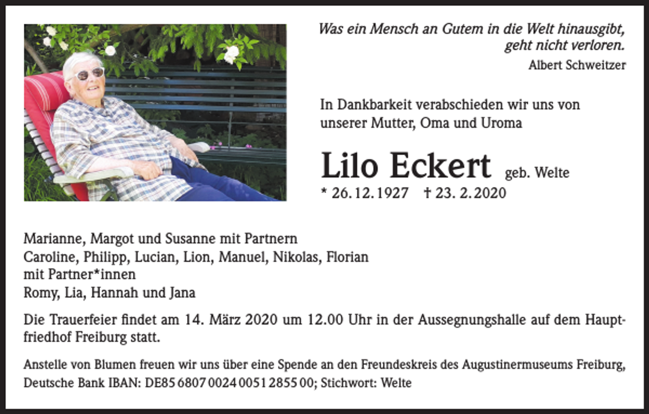 <p>Was ein Mensch an Gutem in die Welt hinausgibt,<br />geht nicht verloren.<br />Albert Schweitzer</p><p>In Dankbarkeit verabschieden wir uns von<br />unserer Mutter, Oma und Uroma</p><p>Lilo Eckert</p><p>geb. Welte<br />* 26. 12. 1927 † 23. 2. 2020</p><p>Marianne, Margot und Susanne mit Partnern<br />Caroline, Philipp, Lucian, Lion, Manuel, Nikolas, Florian<br />mit Partner*innen<br />Romy, Lia, Hannah und Jana<br />Die Trauerfeier findet am 14. März 2020 um 12.00 Uhr in der Aussegnungshalle auf dem Hauptfriedhof Freiburg statt.<br />Anstelle von Blumen freuen wir uns über eine Spende an den Freundeskreis des Augustinermuseums Freiburg,<br />Deutsche Bank IBAN: DE85 6807 0024 0051 2855 00; Stichwort: Welte</p>