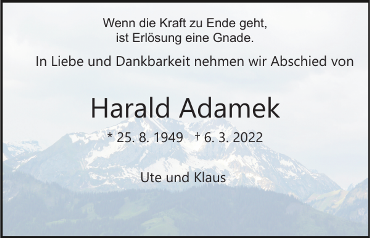 <p>Wenn die Kraft zu Ende geht,<br />ist Erlösung eine Gnade.</p><p>In Liebe und Dankbarkeit nehmen wir Abschied von</p><p>Harald Adamek<br />* 25. 8. 1949 † 6. 3. 2022<br />Ute und Klaus</p>