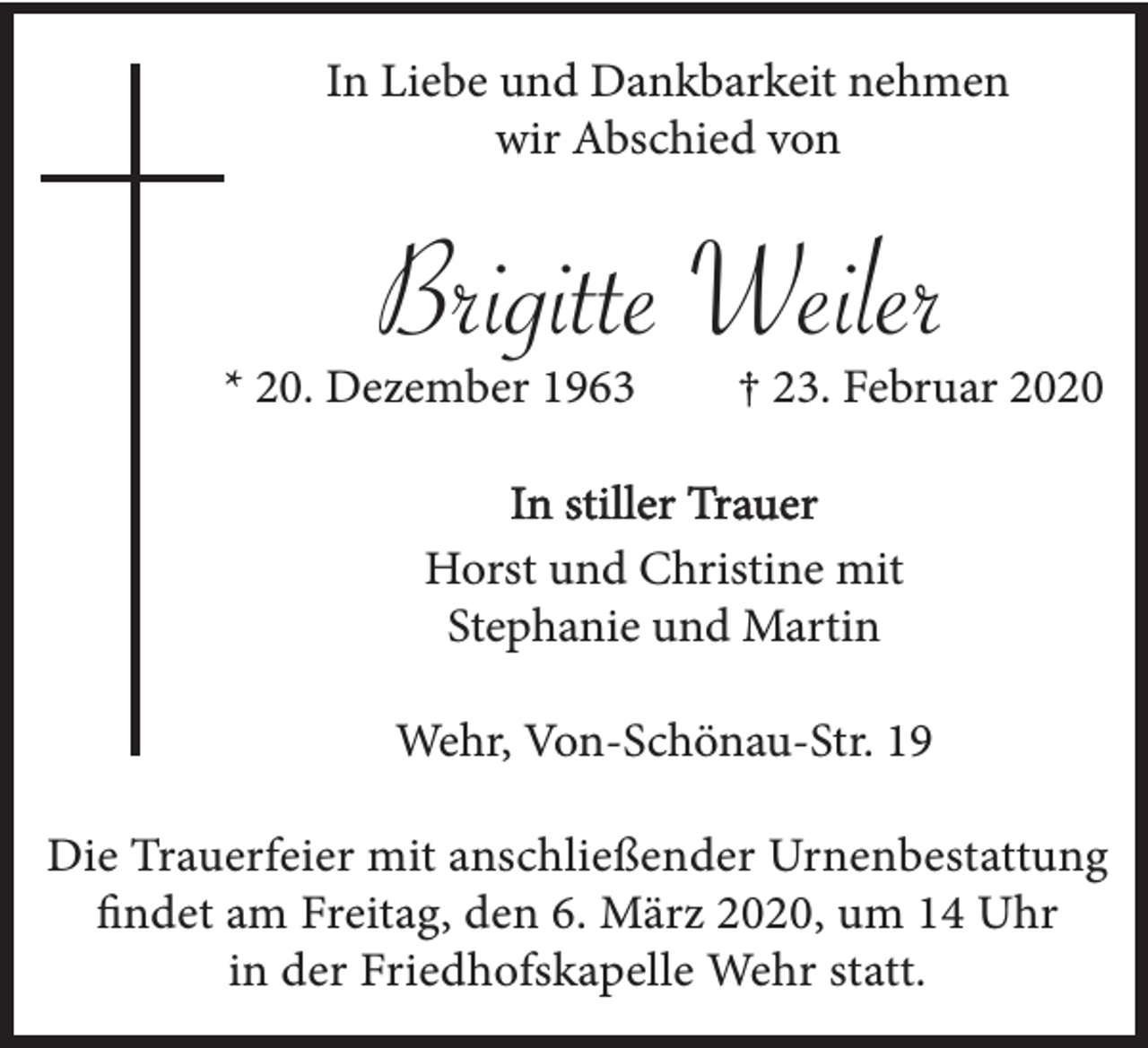 <p>In Liebe und Dankbarkeit nehmen<br />wir Abschied von</p><p>Brigitte Weiler</p><p>* 20. Dezember 1963</p><p>† 23. Februar 2020</p><p>In stiller Trauer<br />Horst und Christine mit<br />Stephanie und Martin<br />Wehr, Von-Schönau-Str. 19<br />Die Trauerfeier mit anschließender Urnenbestattung<br />findet am Freitag, den 6. März 2020, um 14 Uhr<br />in der Friedhofskapelle Wehr statt.</p>