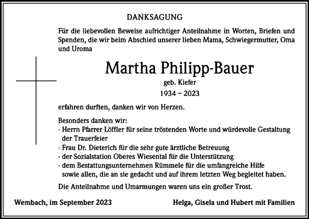 <p>DANKSAGUNG<br />Für die liebevollen Beweise aufrichtiger Anteilnahme in Worten, Briefen und<br />Spenden, die wir beim Abschied unserer lieben Mama, Schwiegermutter, Oma<br />und Uroma</p><p>Martha Philipp-Bauer<br />geb. Kiefer<br />1934 – 2023</p><p>erfahren durften, danken wir von Herzen.<br />Besonders danken wir:<br />- Herrn Pfarrer Löffler für seine tröstenden Worte und würdevolle Gestaltung<br />der Trauerfeier<br />- Frau Dr. Dieterich für die sehr gute ärztliche Betreuung<br />- der Sozialstation Oberes Wiesental für die Unterstützung<br />- dem Bestattungsunternehmen Rümmele für die umfangreiche Hilfe<br />sowie allen, die an sie gedacht und auf ihrem letzten Weg begleitet haben.<br />Die Anteilnahme und Umarmungen waren uns ein großer Trost.<br />Wembach, im September 2023</p><p>Helga, Gisela und Hubert mit Familien</p>