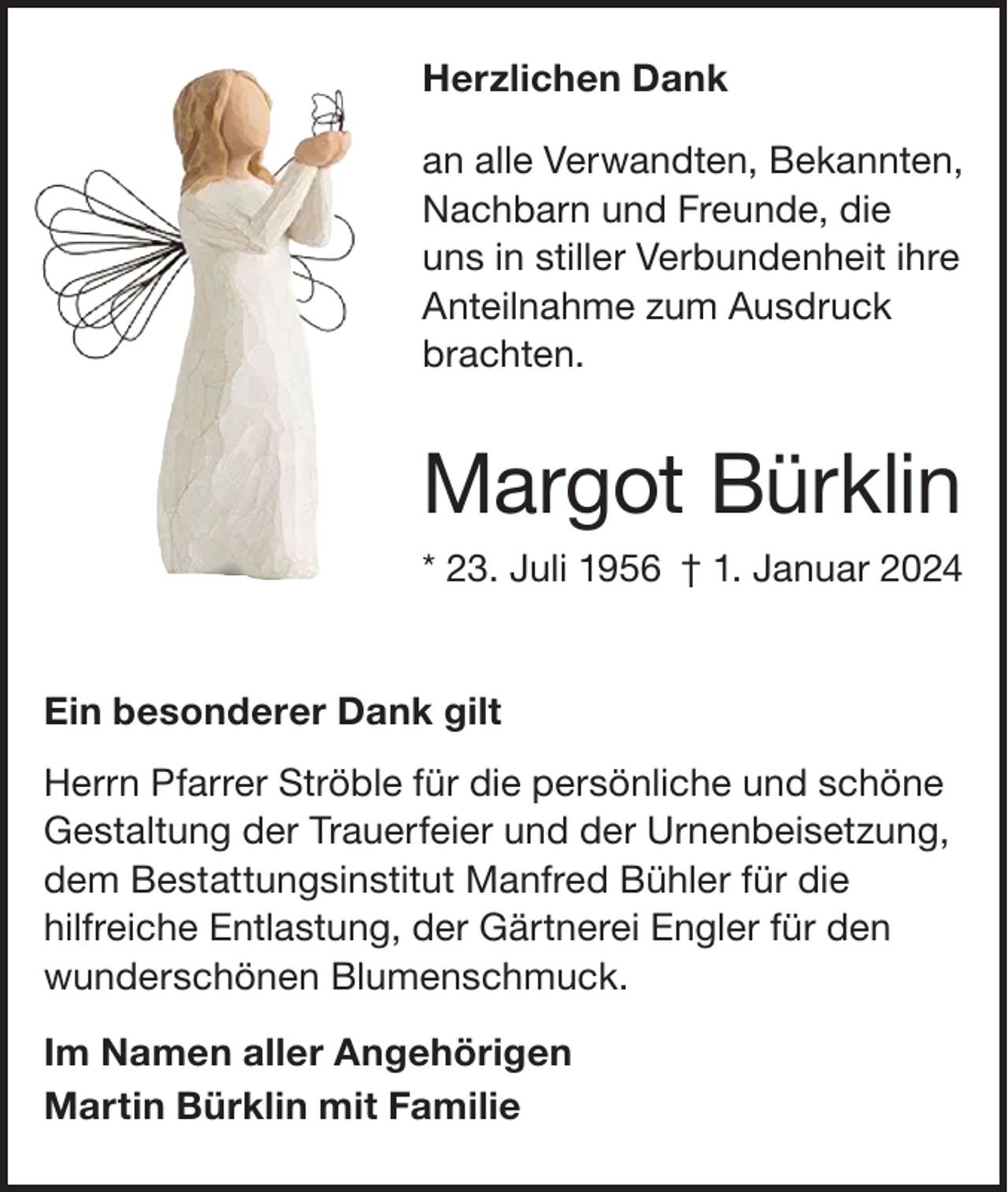 <p>Herzlichen Dank<br />an alle Verwandten, Bekannten,<br />Nachbarn und Freunde, die<br />uns in stiller Verbundenheit ihre<br />Anteilnahme zum Ausdruck<br />brachten.</p><p>Margot Bürklin<br />* 23. Juli 1956 † 1. Januar 2024</p><p>Ein besonderer Dank gilt<br />Herrn Pfarrer Ströble für die persönliche und schöne<br />Gestaltung der Trauerfeier und der Urnenbeisetzung,<br />dem Bestattungsinstitut Manfred Bühler für die<br />hilfreiche Entlastung, der Gärtnerei Engler für den<br />wunderschönen Blumenschmuck.<br />Im Namen aller Angehörigen<br />Martin Bürklin mit Familie</p>