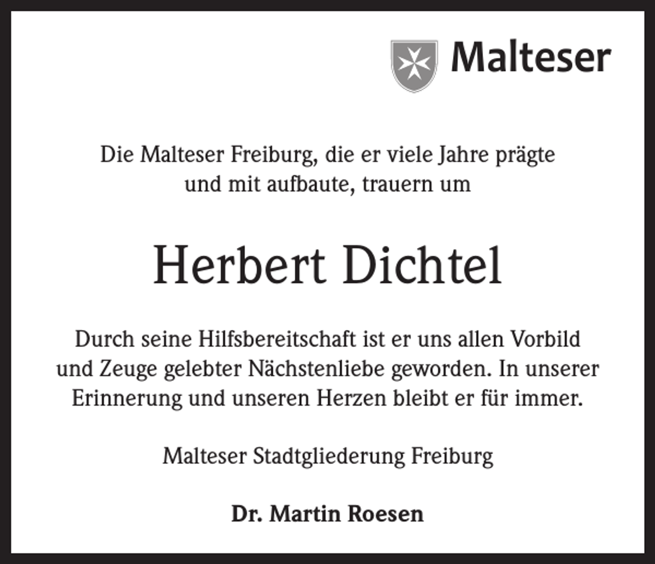 <p>Malteser<br />Die Malteser Freiburg, die er viele Jahre prägte<br />und mit aufbaute, trauern um</p><p>Herbert Dichtel<br />Durch seine Hilfsbereitschaft ist er uns allen Vorbild<br />und Zeuge gelebter Nächstenliebe geworden. In unserer<br />Erinnerung und unseren Herzen bleibt er für immer.<br />Malteser Stadtgliederung Freiburg<br />Dr. Martin Roesen</p>