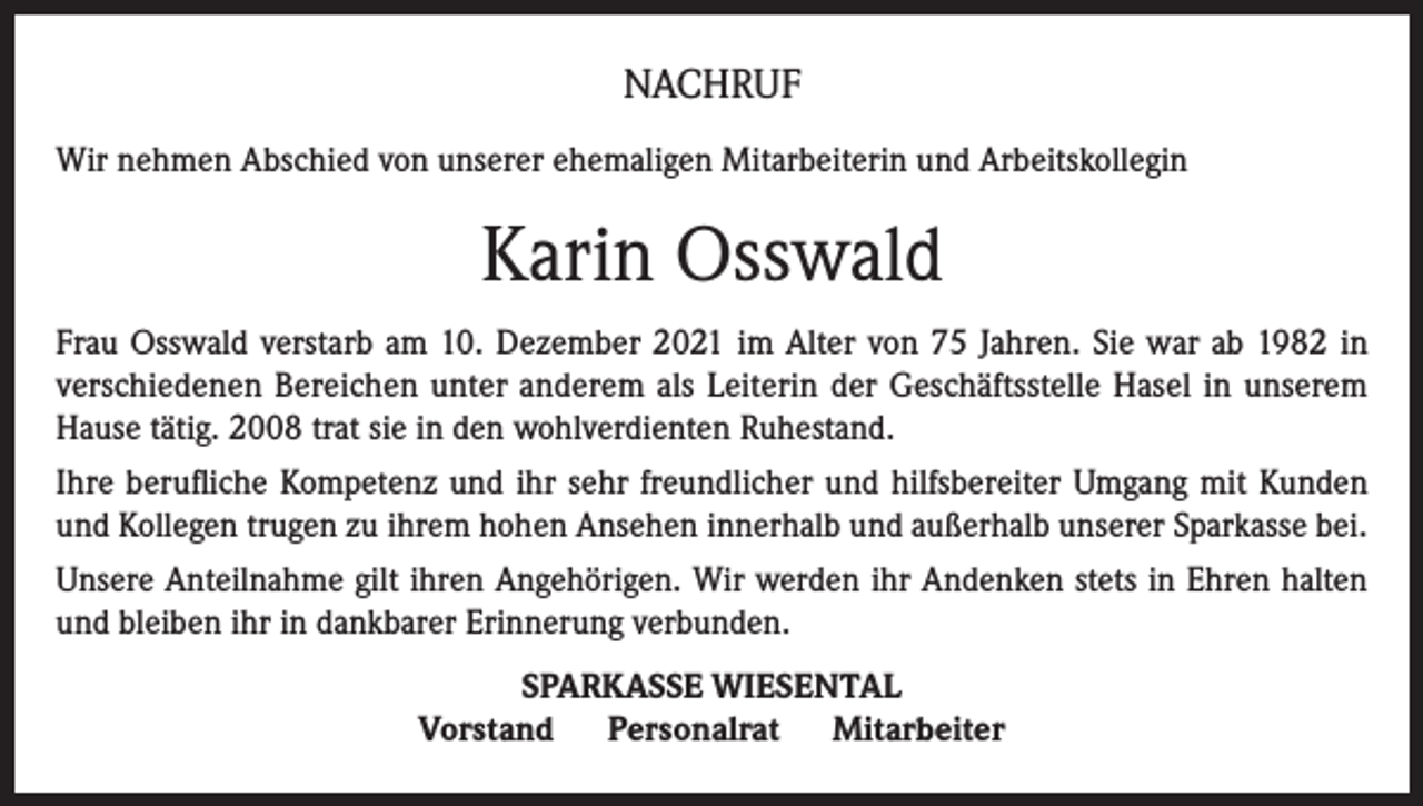<p>NACHRUF<br />Wir nehmen Abschied von unserer ehemaligen Mitarbeiterin und Arbeitskollegin</p><p>Karin Osswald<br />Frau Osswald verstarb am 10. Dezember 2021 im Alter von 75 Jahren. Sie war ab 1982 in<br />verschiedenen Bereichen unter anderem als Leiterin der Geschäftsstelle Hasel in unserem<br />Hause tätig. 2008 trat sie in den wohlverdienten Ruhestand.<br />Ihre berufliche Kompetenz und ihr sehr freundlicher und hilfsbereiter Umgang mit Kunden<br />und Kollegen trugen zu ihrem hohen Ansehen innerhalb und außerhalb unserer Sparkasse bei.<br />Unsere Anteilnahme gilt ihren Angehörigen. Wir werden ihr Andenken stets in Ehren halten<br />und bleiben ihr in dankbarer Erinnerung verbunden.<br />SPARKASSE WIESENTAL<br />Vorstand<br />Personalrat<br />Mitarbeiter</p>