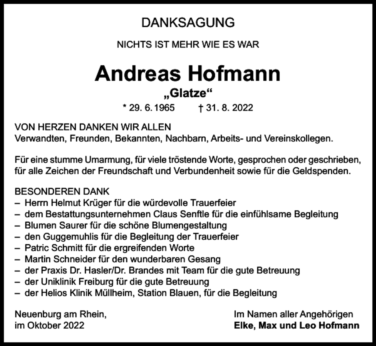<p>DANKSAGUNG<br />NICHTS IST MEHR WIE ES WAR</p><p>Andreas Hofmann<br />„Glatze“</p><p>* 29. 6. 1965</p><p>† 31. 8. 2022</p><p>VON HERZEN DANKEN WIR ALLEN<br />Verwandten, Freunden, Bekannten, Nachbarn, Arbeits- und Vereinskollegen.<br />Für eine stumme Umarmung, für viele tröstende Worte, gesprochen oder geschrieben,<br />für alle Zeichen der Freundschaft und Verbundenheit sowie für die Geldspenden.<br />BESONDEREN DANK<br />– Herrn Helmut Krüger für die würdevolle Trauerfeier<br />– dem Bestattungsunternehmen Claus Senftle für die einfühlsame Begleitung<br />– Blumen Saurer für die schöne Blumengestaltung<br />– den Guggemuhlis für die Begleitung der Trauerfeier<br />– Patric Schmitt für die ergreifenden Worte<br />– Martin Schneider für den wunderbaren Gesang<br />– der Praxis Dr. Hasler/Dr. Brandes mit Team für die gute Betreuung<br />– der Uniklinik Freiburg für die gute Betreuung<br />– der Helios Klinik Müllheim, Station Blauen, für die Begleitung<br />Neuenburg am Rhein,<br />im Oktober 2022</p><p>Im Namen aller Angehörigen<br />Elke, Max und Leo Hofmann</p>