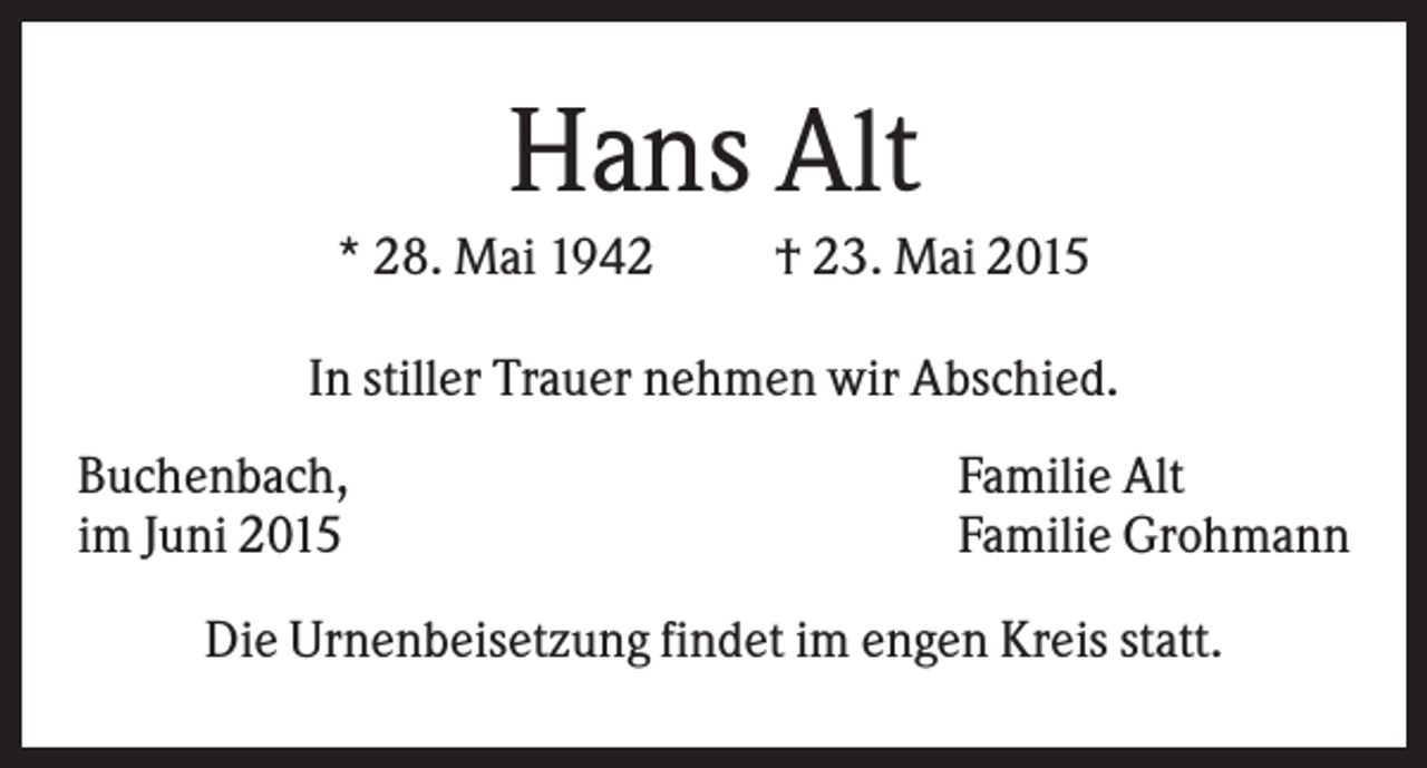 <p>Hans Alt<br />* 28. Mai 1942</p><p>† 23. Mai 2015</p><p>In stiller Trauer nehmen wir Abschied.<br />Buchenbach,<br />im Juni 2015</p><p>Familie Alt<br />Familie Grohmann</p><p>Die Urnenbeisetzung findet im engen Kreis statt.</p>
