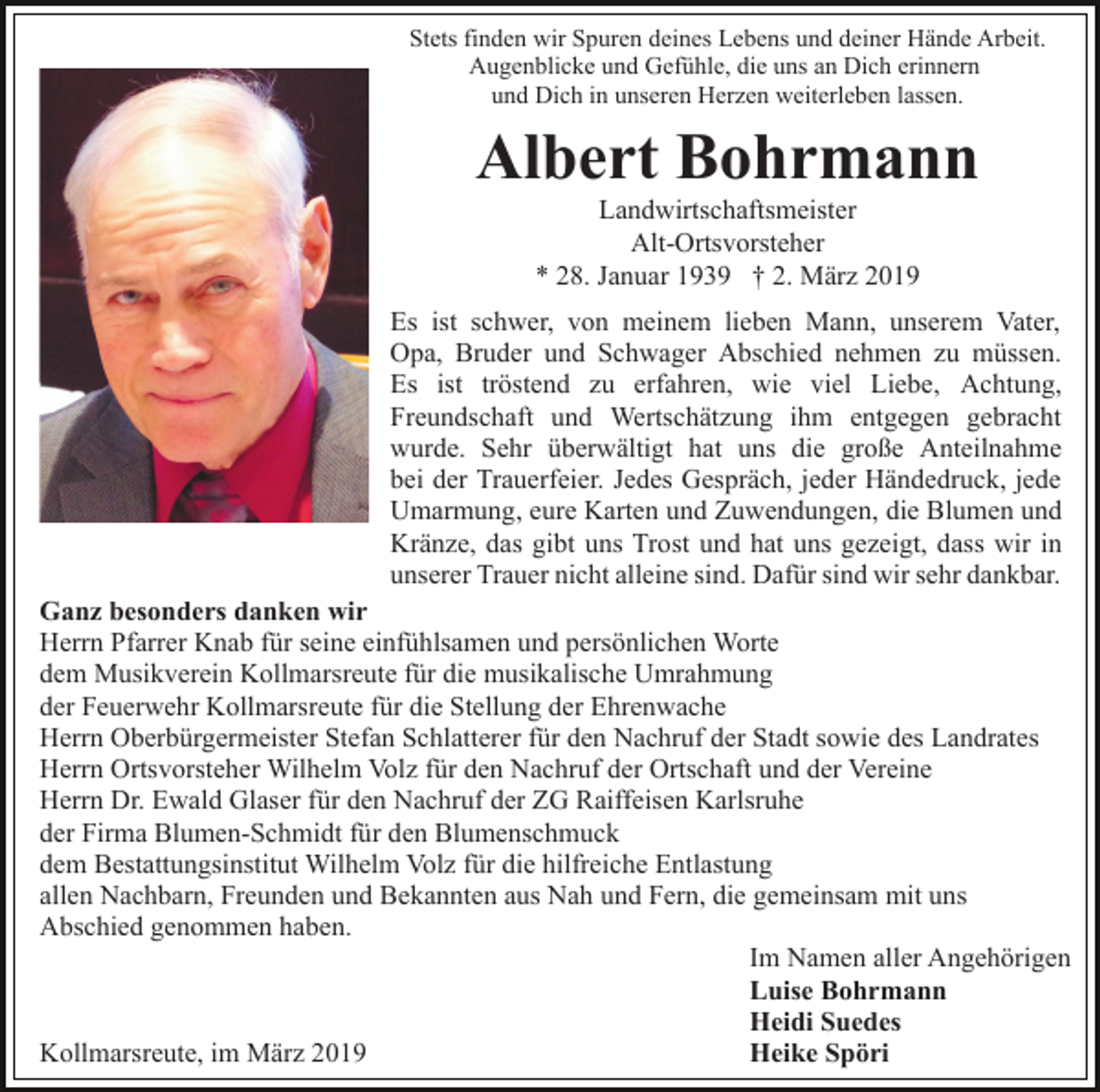 <p>Stets finden wir Spuren deines Lebens und deiner Hände Arbeit.<br />Augenblicke und Gefühle, die uns an Dich erinnern<br />und Dich in unseren Herzen weiterleben lassen.</p><p>Albert Bohrmann<br />Landwirtschaftsmeister<br />Alt-Ortsvorsteher<br />* 28. Januar 1939 † 2. März 2019<br />Es ist schwer, von meinem lieben Mann, unserem Vater,<br />Opa, Bruder und Schwager Abschied nehmen zu müssen.<br />Es ist tröstend zu erfahren, wie viel Liebe, Achtung,<br />Freundschaft und Wertschätzung ihm entgegen gebracht<br />wurde. Sehr überwältigt hat uns die große Anteilnahme<br />bei der Trauerfeier. Jedes Gespräch, jeder Händedruck, jede<br />Umarmung, eure Karten und Zuwendungen, die Blumen und<br />Kränze, das gibt uns Trost und hat uns gezeigt, dass wir in<br />unserer Trauer nicht alleine sind. Dafür sind wir sehr dankbar.<br />Ganz besonders danken wir<br />Herrn Pfarrer Knab für seine einfühlsamen und persönlichen Worte<br />dem Musikverein Kollmarsreute für die musikalische Umrahmung<br />der Feuerwehr Kollmarsreute für die Stellung der Ehrenwache<br />Herrn Oberbürgermeister Stefan Schlatterer für den Nachruf der Stadt sowie des Landrates<br />Herrn Ortsvorsteher Wilhelm Volz für den Nachruf der Ortschaft und der Vereine<br />Herrn Dr. Ewald Glaser für den Nachruf der ZG Raiffeisen Karlsruhe<br />der Firma Blumen-Schmidt für den Blumenschmuck<br />dem Bestattungsinstitut Wilhelm Volz für die hilfreiche Entlastung<br />allen Nachbarn, Freunden und Bekannten aus Nah und Fern, die gemeinsam mit uns<br />Abschied genommen haben.<br />Im Namen aller Angehörigen<br />Luise Bohrmann<br />Heidi Suedes<br />Heike Spöri<br />Kollmarsreute, im März 2019</p>