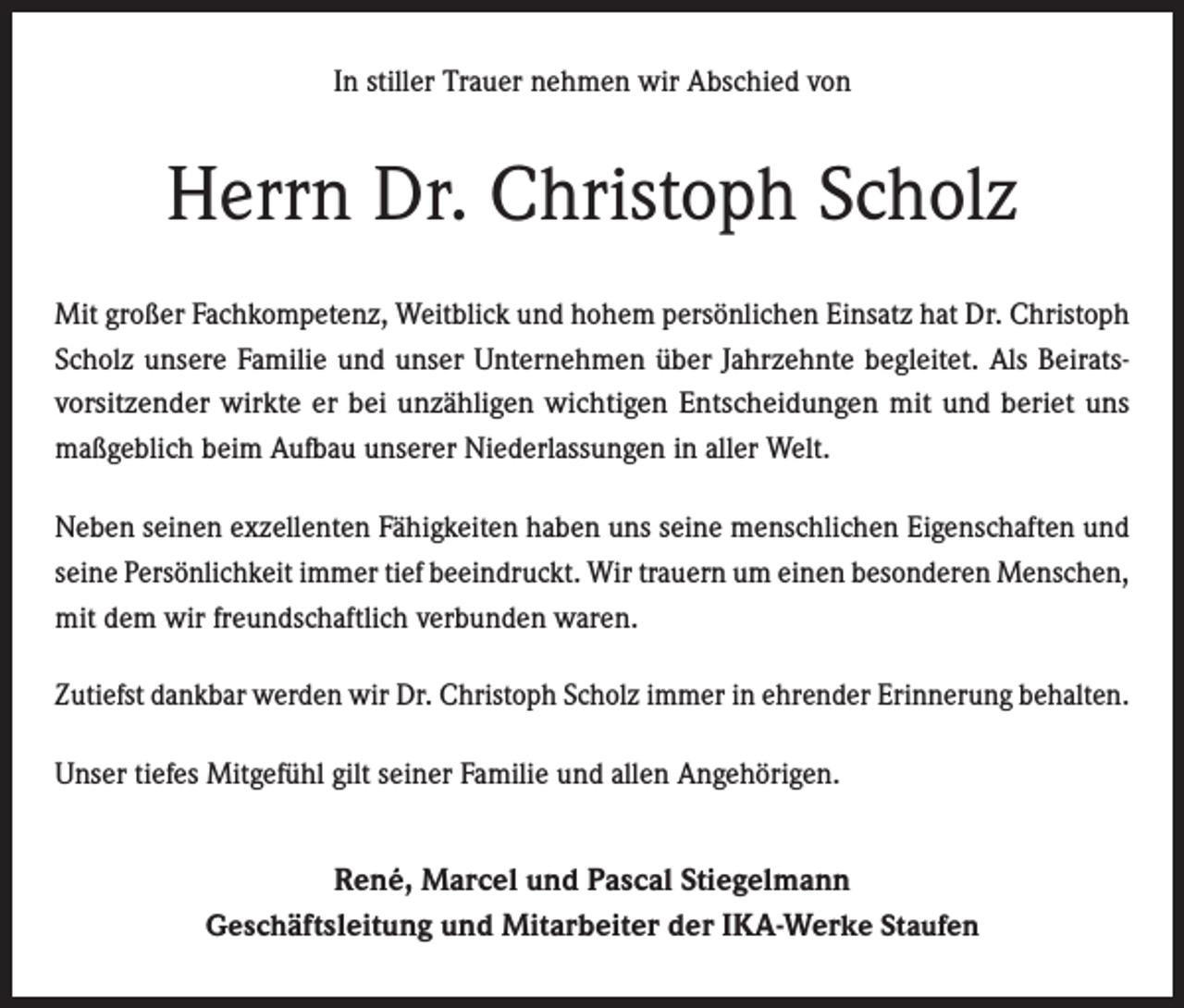 <p>In stiller Trauer nehmen wir Abschied von</p><p>Herrn Dr. Christoph Scholz<br />Mit großer Fachkompetenz, Weitblick und hohem persönlichen Einsatz hat Dr. Christoph<br />Scholz unsere Familie und unser Unternehmen über Jahrzehnte begleitet. Als Beirats­<br />vorsitzender wirkte er bei unzähligen wichtigen Entscheidungen mit und beriet uns<br />maßgeblich beim Aufbau unserer Niederlassungen in aller Welt.<br />Neben seinen exzellenten Fähigkeiten haben uns seine menschlichen Eigenschaften und<br />seine Persönlichkeit immer tief beeindruckt. Wir trauern um einen besonderen Menschen,<br />mit dem wir freundschaftlich verbunden waren.<br />Zutiefst dankbar werden wir Dr. Christoph Scholz immer in ehrender Erinnerung behalten.<br />Unser tiefes Mitgefühl gilt seiner Familie und allen Angehörigen.</p><p>René, Marcel und Pascal Stiegelmann<br />Geschäftsleitung und Mitarbeiter der IKA-Werke Staufen</p>