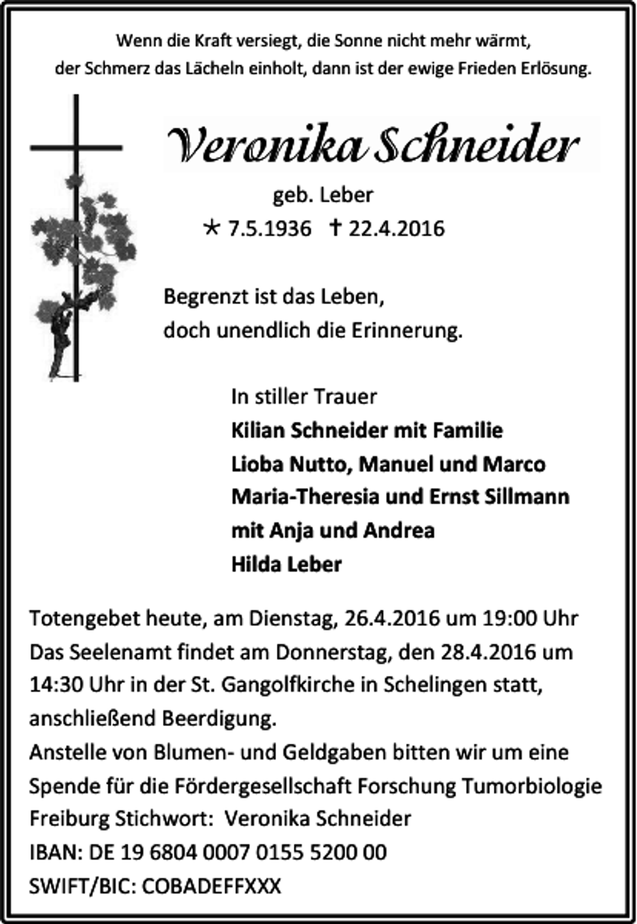 <p>Wenn die Kraft versiegt, die Sonne nicht mehr wärmt,<br />der Schmerz das Lächeln einholt, dann ist der ewige Frieden Erlösung.</p><p>geb. Leber<br /> 7.5.1936  22.4.2016<br />Begrenzt ist das Leben,<br />doch unendlich die Erinnerung.<br />In stiller Trauer<br />Kilian Schneider mit Familie<br />Lioba Nutto, Manuel und Marco<br />Maria-Theresia und Ernst Sillmann<br />mit Anja und Andrea<br />Hilda Leber<br />Totengebet heute, am Dienstag, 26.4.2016 um 19:00 Uhr<br />Das Seelenamt findet am Donnerstag, den 28.4.2016 um<br />14:30 Uhr in der St. Gangolfkirche in Schelingen statt,<br />anschließend Beerdigung.<br />Anstelle von Blumen- und Geldgaben bitten wir um eine<br />Spende für die Fördergesellschaft Forschung Tumorbiologie<br />Freiburg Stichwort: Veronika Schneider<br />IBAN: DE 19 6804 0007 0152<br />SWIFT/BIC: COBADEFFXXX</p>