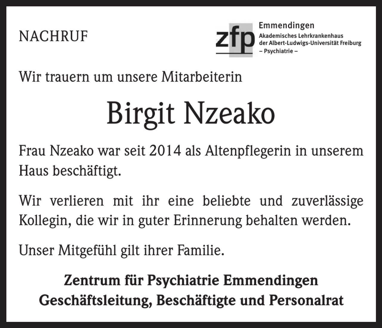 <p>Emmendingen</p><p>NACHRUF</p><p>Akademisches Lehrkrankenhaus<br />der Albert-Ludwigs-Universität Freiburg<br />– Psychiatrie –</p><p>Wir trauern um unsere Mitarbeiterin</p><p>Birgit Nzeako<br />Frau Nzeako war seit 2014 als Altenpflegerin in unserem<br />Haus beschäftigt.<br />Wir verlieren mit ihr eine beliebte und zuverlässige<br />Kollegin, die wir in guter Erinnerung behalten werden.<br />Unser Mitgefühl gilt ihrer Familie.<br />Zentrum für Psychiatrie Emmendingen<br />Geschäftsleitung, Beschäftigte und Personalrat</p>