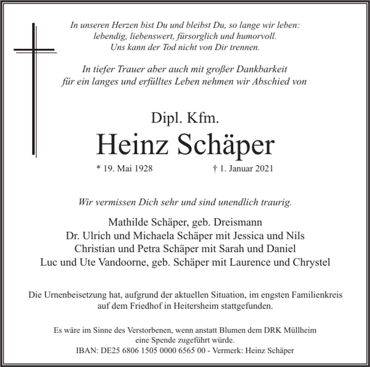 <p>In unseren Herzen bist Du und bleibst Du, so lange wir leben:<br />lebendig, liebenswert, fürsorglich und humorvoll.<br />Uns kann der Tod nicht von Dir trennen.</p><p>In tiefer Trauer aber auch mit großer Dankbarkeit<br />für ein langes und erfülltes Leben nehmen wir Abschied von</p><p>Dipl. Kfm.</p><p>Heinz Schäper<br />* 19. Mai 1928</p><p>† 1. Januar 2021</p><p>Wir vermissen Dich sehr und sind unendlich traurig.</p><p>Mathilde Schäper, geb. Dreismann<br />Dr. Ulrich und Michaela Schäper mit Jessica und Nils<br />Christian und Petra Schäper mit Sarah und Daniel<br />Luc und Ute Vandoorne, geb. Schäper mit Laurence und Chrystel<br />Die Urnenbeisetzung hat, aufgrund der aktuellen Situation, im engsten Familienkreis<br />auf dem Friedhof in Heitersheim stattgefunden.<br />Es wäre im Sinne des Verstorbenen, wenn anstatt Blumen dem DRK Müllheim<br />eine Spende zugeführt würde.<br />IBAN: DE25 6806 1505 0000 6565 00 - Vermerk: Heinz Schäper</p>