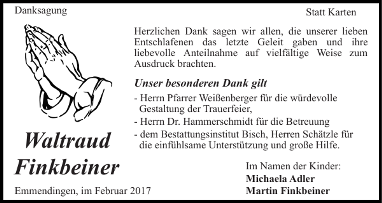 <p>Danksagung</p><p>Statt Karten<br />Herzlichen Dank sagen wir allen, die unserer lieben<br />Entschlafenen das letzte Geleit gaben und ihre<br />liebevolle Anteilnahme auf vielfältige Weise zum<br />Ausdruck brachten.</p><p>Unser besonderen Dank gilt</p><p>Waltraud<br />Finkbeiner</p><p>- Herrn Pfarrer Weißenberger für die würdevolle<br />Gestaltung der Trauerfeier,<br />- Herrn Dr. Hammerschmidt für die Betreuung<br />- dem Bestattungsinstitut Bisch, Herren Schätzle für<br />die einfühlsame Unterstützung und große Hilfe.</p><p>Emmendingen, im Februar 2017</p><p>Im Namen der Kinder:<br />Michaela Adler<br />Martin Finkbeiner</p>