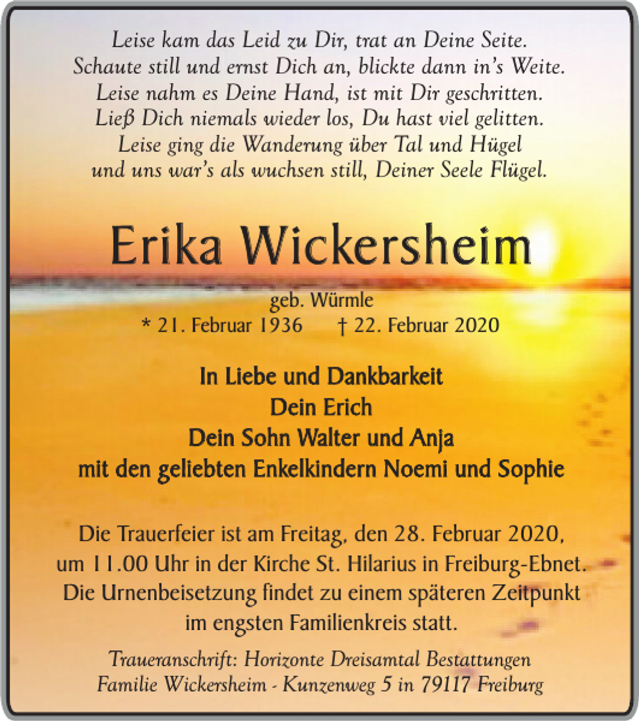 <p>Leise kam das Leid zu Dir, trat an Deine Seite.<br />Schaute still und ernst Dich an, blickte dann in’s Weite.<br />Leise nahm es Deine Hand, ist mit Dir geschritten.<br />Ließ Dich niemals wieder los, Du hast viel gelitten.<br />Leise ging die Wanderung über Tal und Hügel<br />und uns war’s als wuchsen still, Deiner Seele Flügel.</p><p>Erika Wickersheim<br />geb. Würmle<br />* 21. Februar 1936<br />† 22. Februar 2020</p><p>In Liebe und Dankbarkeit<br />Dein Erich<br />Dein Sohn Walter und Anja<br />mit den geliebten Enkelkindern Noemi und Sophie<br />Die Trauerfeier ist am Freitag, den 28. Februar 2020,<br />um 11.00 Uhr in der Kirche St. Hilarius in Freiburg-Ebnet.<br />Die Urnenbeisetzung findet zu einem späteren Zeitpunkt<br />im engsten Familienkreis statt.<br />Traueranschrift: Horizonte Dreisamtal Bestattungen<br />Familie Wickersheim - Kunzenweg 5 in 79117 Freiburg</p>