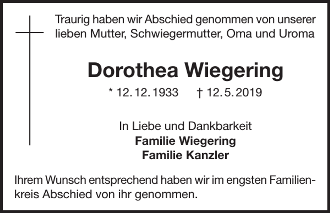 <p>Traurig haben wir Abschied genommen von unserer<br />lieben Mutter, Schwiegermutter, Oma und Uroma</p><p>Dorothea Wiegering<br />* 12. 12. 1933 † 12. 5. 2019<br />In Liebe und Dankbarkeit<br />Familie Wiegering<br />Familie Kanzler<br />Ihrem Wunsch entsprechend haben wir im engsten Familienkreis Abschied von ihr genommen.</p>