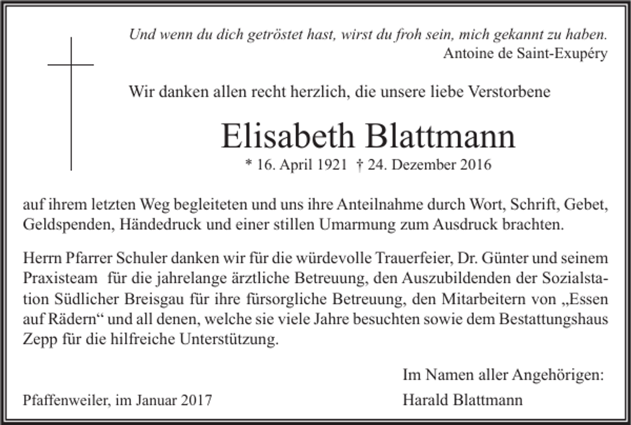 <p>Und wenn du dich getröstet hast, wirst du froh sein, mich gekannt zu haben.<br />Antoine de Saint-Exupéry</p><p>Wir danken allen recht herzlich, die unsere liebe Verstorbene</p><p>Elisabeth Blattmann<br />* 16. April 1921 † 24. Dezember 2016</p><p>auf ihrem letzten Weg begleiteten und uns ihre Anteilnahme durch Wort, Schrift, Gebet,<br />Geldspenden, Händedruck und einer stillen Umarmung zum Ausdruck brachten.<br />Herrn Pfarrer Schuler danken wir für die würdevolle Trauerfeier, Dr. Günter und seinem<br />Praxisteam für die jahrelange ärztliche Betreuung, den Auszubildenden der Sozialstation Südlicher Breisgau für ihre fürsorgliche Betreuung, den Mitarbeitern von „Essen<br />auf Rädern“ und all denen, welche sie viele Jahre besuchten sowie dem Bestattungshaus<br />Zepp für die hilfreiche Unterstützung.<br />Pfaffenweiler, im Januar 2017</p><p>Im Namen aller Angehörigen:<br />Harald Blattmann</p>