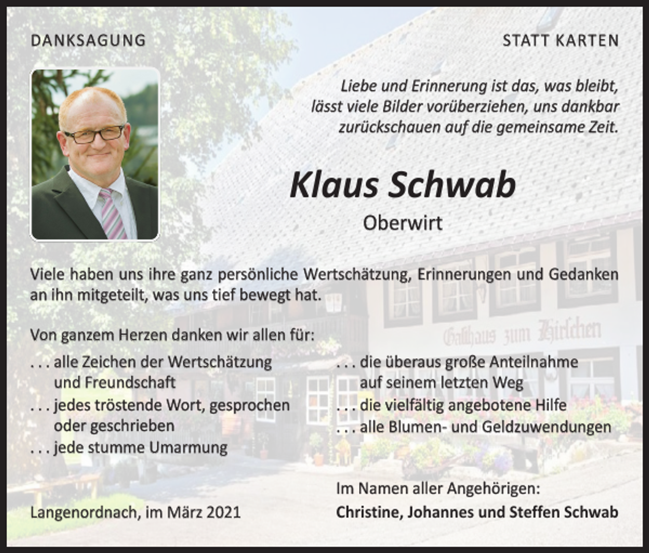 <p>DANKSAGUNG</p><p>STATT KARTEN<br />Liebe und Erinnerung ist das, was bleibt,<br />lässt viele Bilder vorüberziehen, uns dankbar<br />zurückschauen auf die gemeinsame Zeit.</p><p>Klaus Schwab<br />Oberwirt</p><p>Viele haben uns ihre ganz persönliche Wertschätzung, Erinnerungen und Gedanken<br />an ihn mitgeteilt, was uns tief bewegt hat.<br />Von ganzem Herzen danken wir allen für:<br />. . . alle Zeichen der Wertschätzung<br />und Freundschaft<br />. . . jedes tröstende Wort, gesprochen<br />oder geschrieben<br />. . . jede stumme Umarmung</p><p>. . . die überaus große Anteilnahme<br />auf seinem letzten Weg<br />. . . die vielfältig angebotene Hilfe<br />. . . alle Blumen- und Geldzuwendungen</p><p>Langenordnach, im März</p><p>Im Namen aller Angehörigen:<br />Christine, Johannes und Steffen Schwab</p>