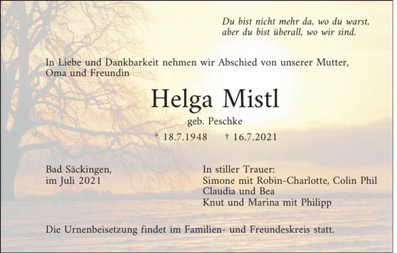 <p>Du bist nicht mehr da, wo du warst,<br />aber du bist überall, wo wir sind.<br />In Liebe und Dankbarkeit nehmen wir Abschied von unserer Mutter,<br />Oma und Freundin</p><p>Helga Mistl<br />geb. Peschke<br />* 18.7.1948<br />† 16.7.2021<br />Bad Säckingen,<br />im Juli 2021</p><p>In stiller Trauer:<br />Simone mit Robin-Charlotte, Colin Phil<br />Claudia und Bea<br />Knut und Marina mit Philipp</p><p>Die Urnenbeisetzung findet im Familien- und Freundeskreis statt.</p>