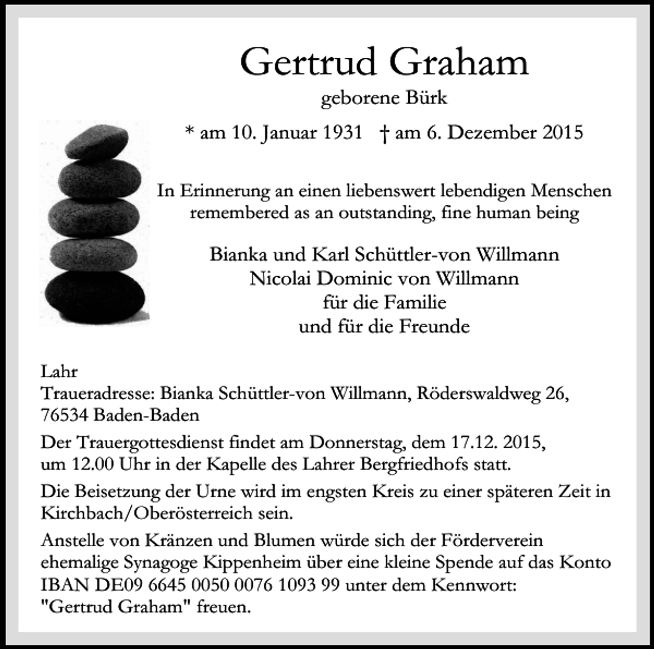 <p>Gertrud Graham<br />geborene Bürk</p><p>* am 10. Januar 1931 † am 6. Dezember 2015<br />In Erinnerung an einen liebenswert lebendigen Menschen<br />remembered as an outstanding, fine human being</p><p>Bianka und Karl Schüttler-von Willmann<br />Nicolai Dominic von Willmann<br />für die Familie<br />und für die Freunde<br />Lahr<br />Traueradresse: Bianka Schüttler-von Willmann, Röderswaldweg 26,<br />76534 Baden-Baden<br />Der Trauergottesdienst findet am Donnerstag, dem 17.12. 2015,<br />um 12.00 Uhr in der Kapelle des Lahrer Bergfriedhofs statt.<br />Die Beisetzung der Urne wird im engsten Kreis zu einer späteren Zeit in<br />Kirchbach/Oberösterreich sein.<br />Anstelle von Kränzen und Blumen würde sich der Förderverein<br />ehemalige Synagoge Kippenheim über eine kleine Spende auf das Konto<br />IBAN DE09 6645 005076 1093 99 unter dem Kennwort:<br />"Gertrud Graham" freuen.</p>