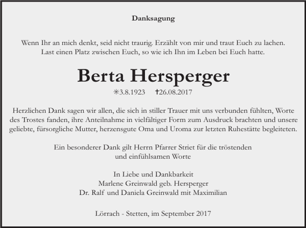 <p>Danksagung<br />Wenn Ihr an mich denkt, seid nicht traurig. Erzählt von mir und traut Euch zu lachen.<br />Last einen Platz zwischen Euch, so wie ich Ihn im Leben bei Euch hatte.</p><p>Berta Hersperger<br />✳3.8.1923 ✝26.08.2017<br />Herzlichen Dank sagen wir allen, die sich in stiller Trauer mit uns verbunden fühlten, Worte<br />des Trostes fanden, ihre Anteilnahme in vielfältiger Form zum Ausdruck brachten und unsere<br />geliebte, fürsorgliche Mutter, herzensgute Oma und Uroma zur letzten Ruhestätte begleiteten.<br />Ein besonderer Dank gilt Herrn Pfarrer Striet für die tröstenden<br />und einfühlsamen Worte<br />In Liebe und Dankbarkeit<br />Marlene Greinwald geb. Hersperger<br />Dr. Ralf und Daniela Greinwald mit Maximilian<br />Lörrach - Stetten, im September 2017</p>