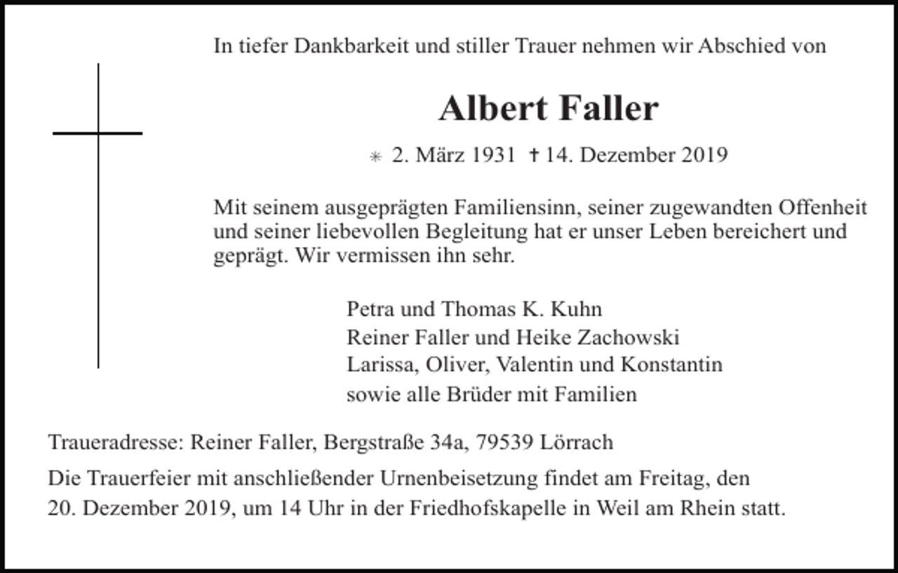 <p>In tiefer Dankbarkeit und stiller Trauer nehmen wir Abschied von</p><p>Albert Faller<br />✳</p><p>2. März 1931 ✝ 14. Dezember 2019</p><p>Mit seinem ausgeprägten Familiensinn, seiner zugewandten Offenheit<br />und seiner liebevollen Begleitung hat er unser Leben bereichert und<br />geprägt. Wir vermissen ihn sehr.<br />Petra und Thomas K. Kuhn<br />Reiner Faller und Heike Zachowski<br />Larissa, Oliver, Valentin und Konstantin<br />sowie alle Brüder mit Familien<br />Traueradresse: Reiner Faller, Bergstraße 34a, 79539 Lörrach<br />Die Trauerfeier mit anschließender Urnenbeisetzung findet am Freitag, den<br />20. Dezember 2019, um 14 Uhr in der Friedhofskapelle in Weil am Rhein statt.</p>