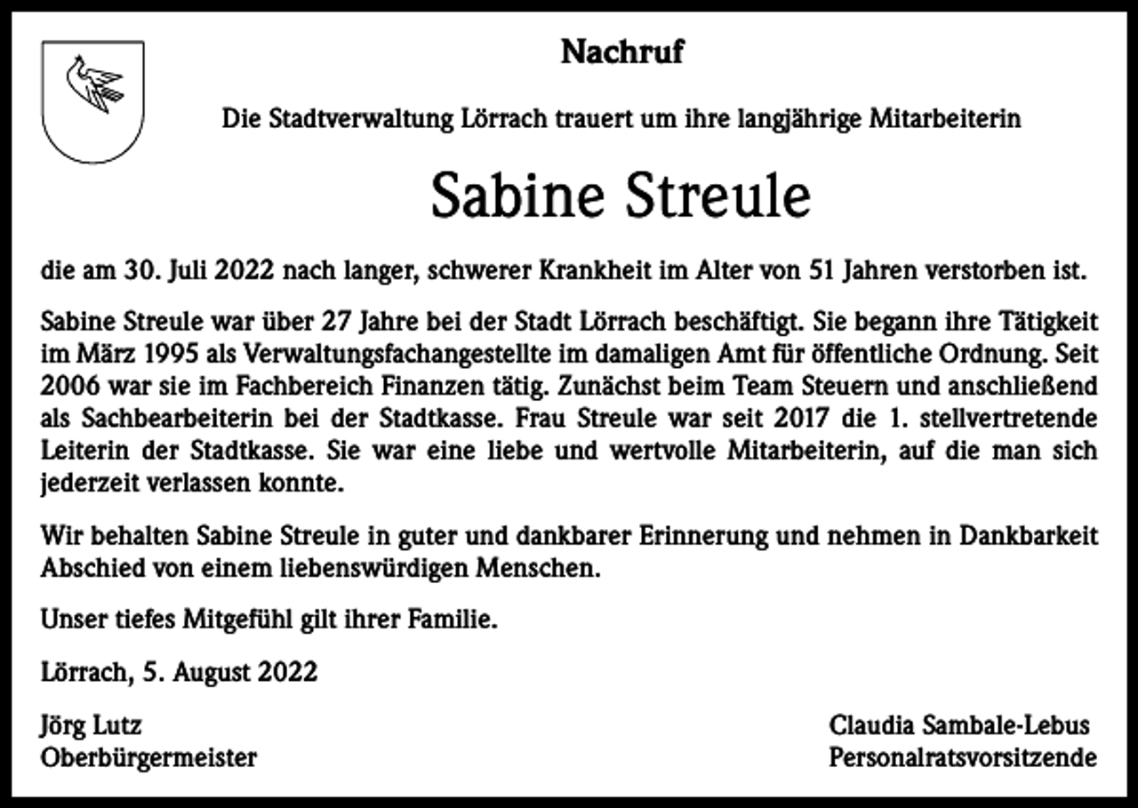 <p>Nachruf<br />Die Stadtverwaltung Lörrach trauert um ihre langjährige Mitarbeiterin</p><p>Sabine Streule<br />die am 30. Juli 2022 nach langer, schwerer Krankheit im Alter von 51 Jahren verstorben ist.<br />Sabine Streule war über 27 Jahre bei der Stadt Lörrach beschäftigt. Sie begann ihre Tätigkeit<br />im März 1995 als Verwaltungsfachangestellte im damaligen Amt für öffentliche Ordnung. Seit<br />2006 war sie im Fachbereich Finanzen tätig. Zunächst beim Team Steuern und anschließend<br />als Sachbearbeiterin bei der Stadtkasse. Frau Streule war seit 2017 die 1. stellvertretende<br />Leiterin der Stadtkasse. Sie war eine liebe und wertvolle Mitarbeiterin, auf die man sich<br />jederzeit verlassen konnte.<br />Wir behalten Sabine Streule in guter und dankbarer Erinnerung und nehmen in Dankbarkeit<br />Abschied von einem liebenswürdigen Menschen.<br />Unser tiefes Mitgefühl gilt ihrer Familie.<br />Lörrach, 5. August 2022<br />Jörg Lutz<br />Oberbürgermeister</p><p>Claudia Sambale-Lebus<br />Personalratsvorsitzende</p>