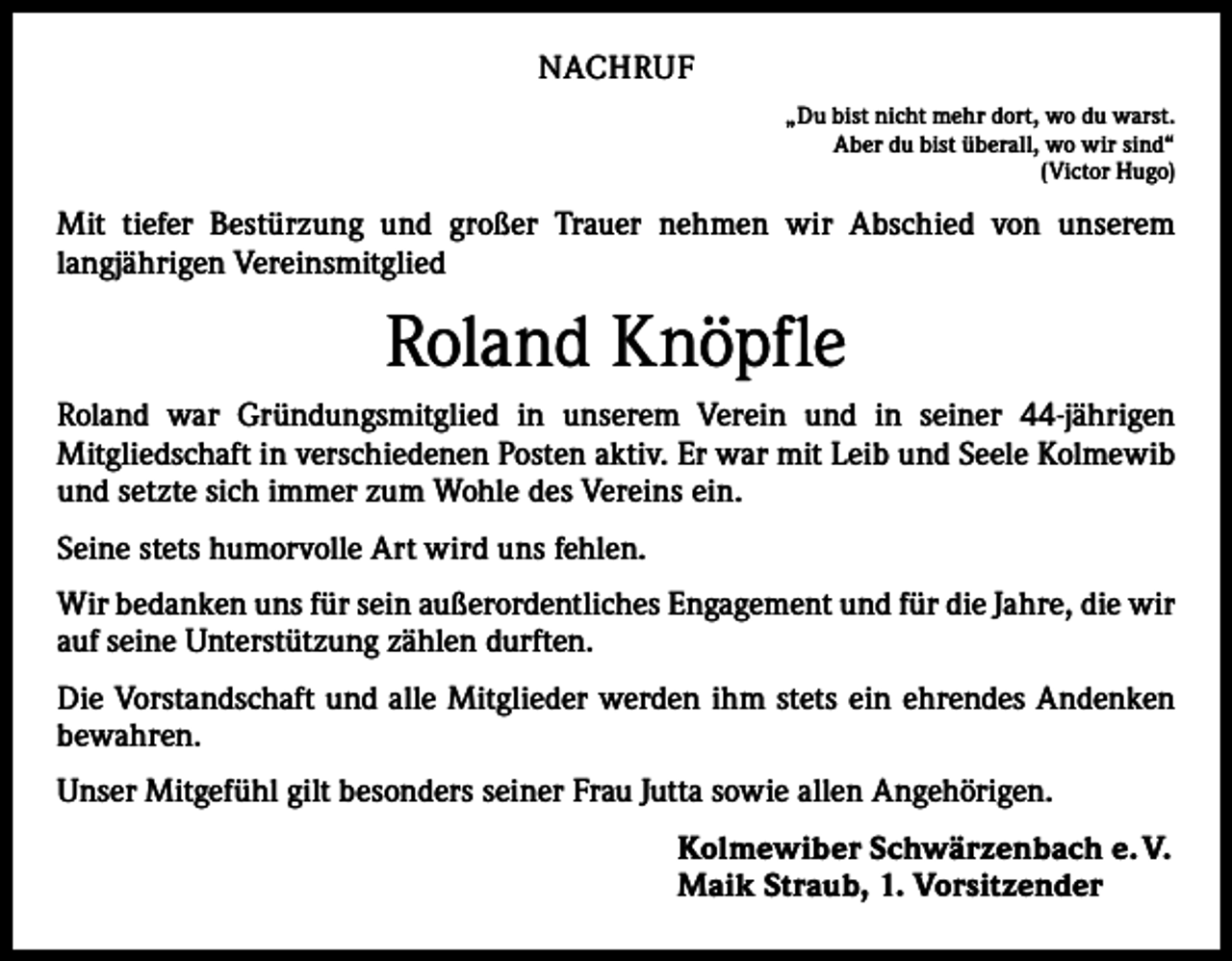 <p>NACHRUF<br />„Du bist nicht mehr dort, wo du warst.<br />Aber du bist überall, wo wir sind“<br />(Victor Hugo)</p><p>Mit tiefer Bestürzung und großer Trauer nehmen wir Abschied von unserem<br />­langjährigen Vereinsmitglied</p><p>Roland Knöpfle<br />Roland war Gründungsmitglied in unserem Verein und in seiner 44-jährigen<br />­Mitgliedschaft in verschiedenen Posten aktiv. Er war mit Leib und Seele Kolmewib<br />und setzte sich immer zum Wohle des Vereins ein.<br />Seine stets humorvolle Art wird uns fehlen.<br />Wir bedanken uns für sein außerordentliches Engagement und für die Jahre, die wir<br />auf seine Unterstützung zählen durften.<br />Die Vorstandschaft und alle Mitglieder werden ihm stets ein ehrendes Andenken<br />­bewahren.<br />Unser Mitgefühl gilt besonders seiner Frau Jutta sowie allen Angehörigen.<br />Kolmewiber Schwärzenbach e. V.<br />Maik Straub, 1. Vorsitzender</p>