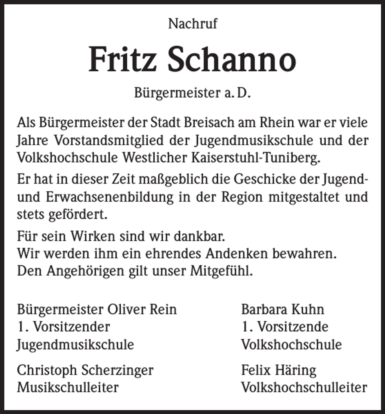 <p>Nachruf</p><p>Fritz Schanno<br />Bürgermeister a. D.<br />Als Bürgermeister der Stadt Breisach am Rhein war er viele<br />Jahre Vorstandsmitglied der Jugendmusikschule und der<br />Volkshochschule Westlicher Kaiserstuhl-Tuniberg.<br />Er hat in dieser Zeit maßgeblich die Geschicke der Jugendund Erwachsenenbildung in der Region mitgestaltet und<br />stets gefördert.<br />Für sein Wirken sind wir dankbar.<br />Wir werden ihm ein ehrendes Andenken bewahren.<br />Den Angehörigen gilt unser Mitgefühl.<br />Bürgermeister Oliver Rein<br />Barbara Kuhn<br />1. Vorsitzender<br />1. Vorsitzende<br />Jugendmusikschule Volkshochschule<br />Christoph Scherzinger<br />Felix Häring<br />Musikschulleiter Volkshochschulleiter</p>