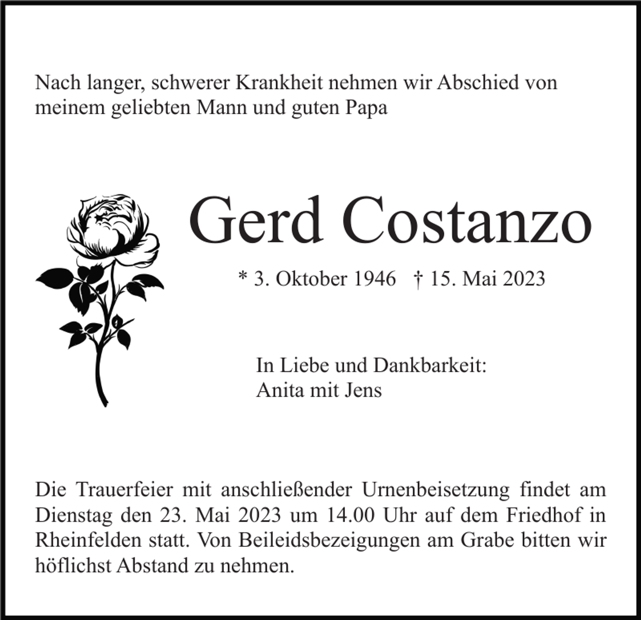 <p>Nach langer, schwerer Krankheit nehmen wir Abschied von<br />meinem geliebten Mann und guten Papa</p><p>Gerd Costanzo<br />* 3. Oktober 1946 † 15. Mai 2023</p><p>In Liebe und Dankbarkeit:<br />Anita mit Jens</p><p>Die Trauerfeier mit anschließender Urnenbeisetzung findet am<br />Dienstag den 23. Mai 2023 um 14.00 Uhr auf dem Friedhof in<br />Rheinfelden statt. Von Beileidsbezeigungen am Grabe bitten wir<br />höflichst Abstand zu nehmen.</p>