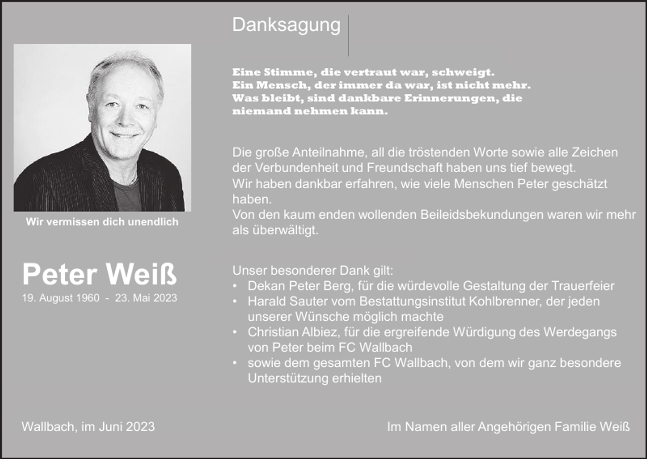 <p>Danksagung<br />Eine Stimme, die vertraut war, schweigt.<br />Ein Mensch, der immer da war, ist nicht mehr.<br />Was bleibt, sind dankbare Erinnerungen, die<br />niemand nehmen kann.</p><p>Wir vermissen dich unendlich</p><p>Peter Weiß<br />19. August 1960 - 23. Mai 2023</p><p>Wallbach, im Juni 2023</p><p>Die große Anteilnahme, all die tröstenden Worte sowie alle Zeichen<br />der Verbundenheit und Freundschaft haben uns tief bewegt.<br />Wir haben dankbar erfahren, wie viele Menschen Peter geschätzt<br />haben.<br />Von den kaum enden wollenden Beileidsbekundungen waren wir mehr<br />als überwältigt.<br />Unser besonderer Dank gilt:<br />• Dekan Peter Berg, für die würdevolle Gestaltung der Trauerfeier<br />• Harald Sauter vom Bestattungsinstitut Kohlbrenner, der jeden<br />unserer Wünsche möglich machte<br />• Christian Albiez, für die ergreifende Würdigung des Werdegangs<br />von Peter beim FC Wallbach<br />• sowie dem gesamten FC Wallbach, von dem wir ganz besondere<br />Unterstützung erhielten</p><p>Im Namen aller Angehörigen Familie Weiß</p>