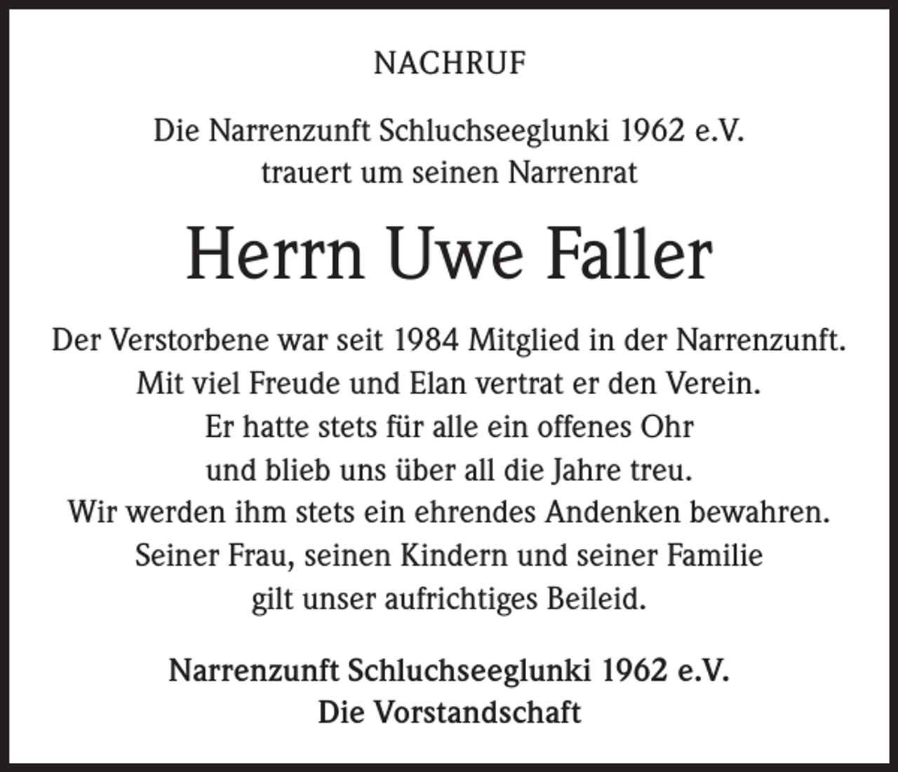 <p>NACHRUF<br />Die Narrenzunft Schluchseeglunki 1962 e.V.<br />trauert um seinen Narrenrat</p><p>Herrn Uwe Faller<br />Der Verstorbene war seit 1984 Mitglied in der Narrenzunft.<br />Mit viel Freude und Elan vertrat er den Verein.<br />Er hatte stets für alle ein offenes Ohr<br />und blieb uns über all die Jahre treu.<br />Wir werden ihm stets ein ehrendes Andenken bewahren.<br />Seiner Frau, seinen Kindern und seiner Familie<br />gilt unser aufrichtiges Beileid.<br />Narrenzunft Schluchseeglunki 1962 e.V.<br />Die Vorstandschaft</p>