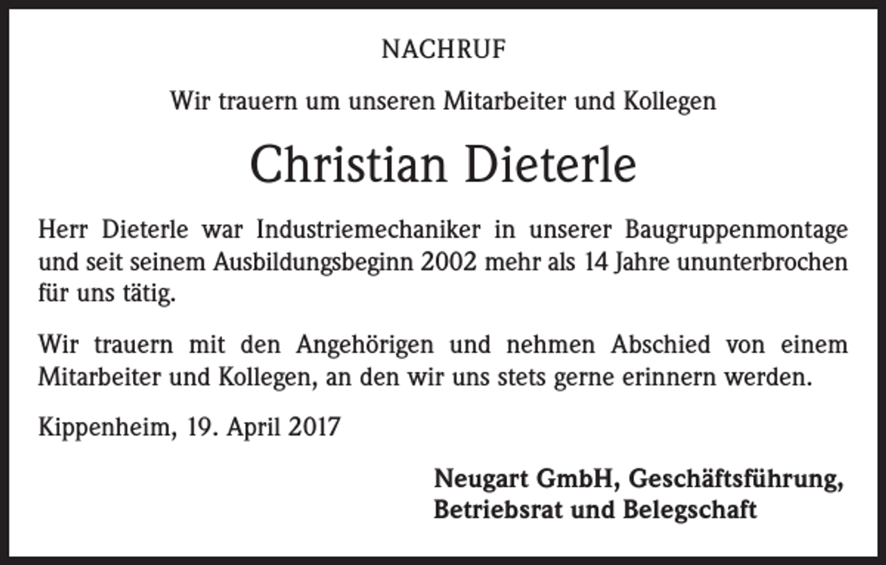 <p>NACHRUF<br />Wir trauern um unseren Mitarbeiter und Kollegen</p><p>Christian Dieterle<br />Herr Dieterle war Industriemechaniker in unserer Baugruppenmontage<br />und seit seinem Ausbildungsbeginn 2002 mehr als 14 Jahre ununterbrochen<br />für uns tätig.<br />Wir trauern mit den Angehörigen und nehmen Abschied von einem<br />Mitarbeiter und Kollegen, an den wir uns stets gerne erinnern werden.<br />Kippenheim, 19. April 2017<br />Neugart GmbH, Geschäftsführung,<br />Betriebsrat und Belegschaft</p>