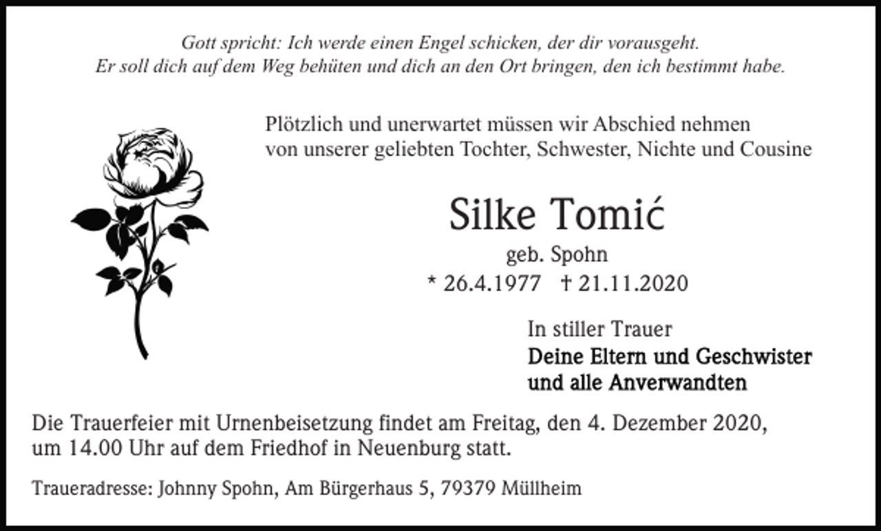 <p>Gott spricht: Ich werde einen Engel schicken, der dir vorausgeht.<br />Er soll dich auf dem Weg behüten und dich an den Ort bringen, den ich bestimmt habe.</p><p>Plötzlich und unerwartet müssen wir Abschied nehmen<br />von unserer geliebten Tochter, Schwester, Nichte und Cousine</p><p>Silke Tomić<br />geb. Spohn<br />* 26.4.1977 † 21.11.2020<br />In stiller Trauer</p><p>Die Trauerfeier mit Urnenbeisetzung findet am Freitag, den 4. Dezember 2020,<br />um 14.00 Uhr auf dem Friedhof in Neuenburg statt.<br />Traueradresse: Johnny Spohn, Am Bürgerhaus 5, 79379 Müllheim</p>