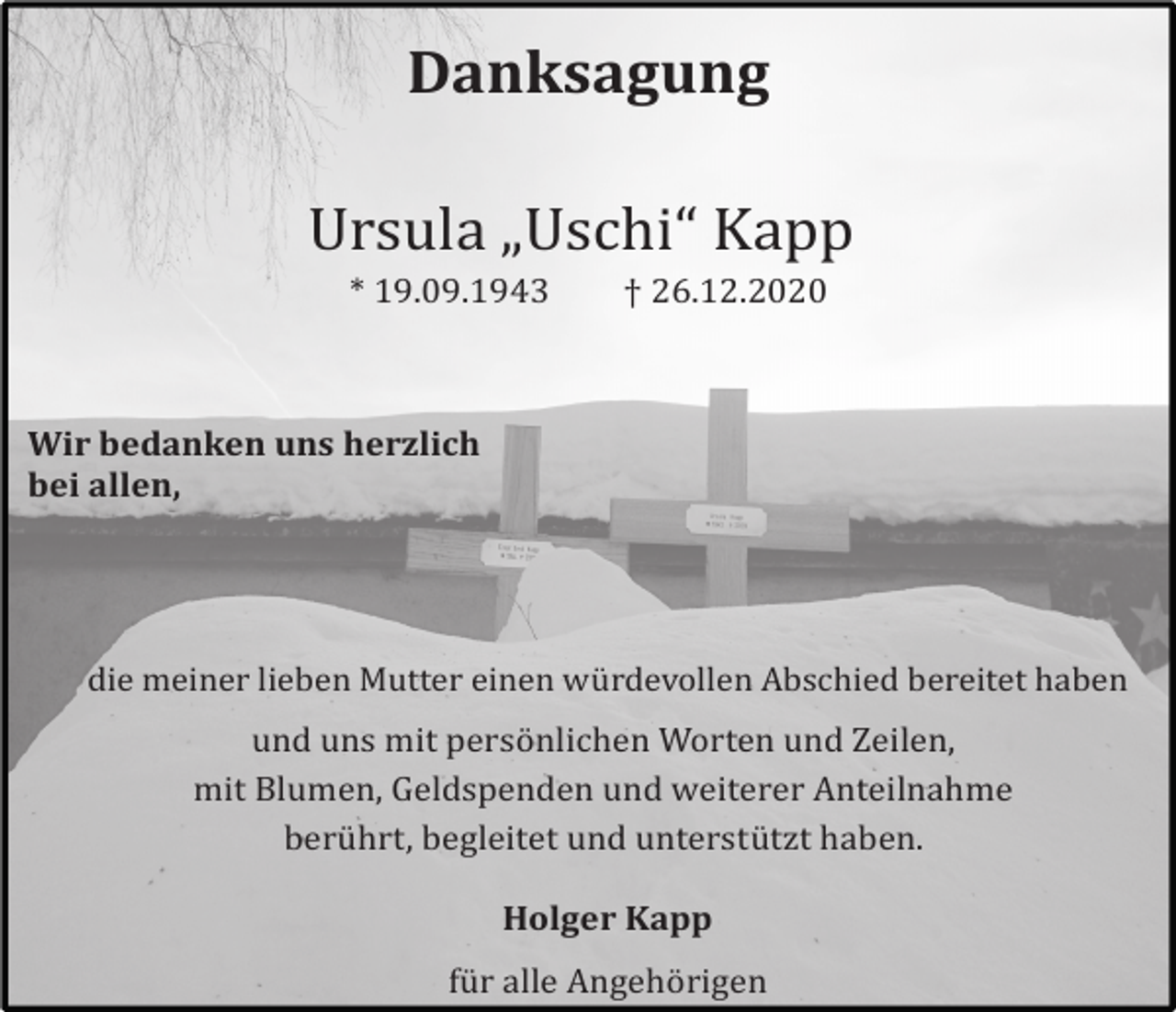 <p>Danksagung<br />Ursula „Uschi“ Kapp<br />* 19.09.1943</p><p>† 26.12.2020</p><p>Wir bedanken uns herzlich<br />bei allen,</p><p>die meiner lieben Mutter einen wu! rdevollen Abschied bereitet haben</p><p>und uns mit perso! nlichen Worten und Zeilen,<br />mit Blumen, Geldspenden und weiterer Anteilnahme<br />beru! hrt, begleitet und unterstu! tzt haben.<br />Holger Kapp<br />fu! r alle Angeho! rigen</p>