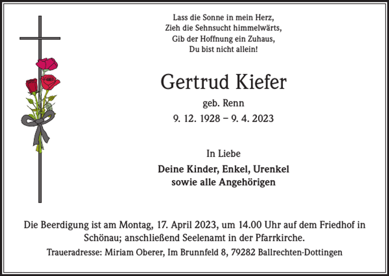 <p>Lass die Sonne in mein Herz,<br />Zieh die Sehnsucht himmelwärts,<br />Gib der Hoffnung ein Zuhaus,<br />Du bist nicht allein!</p><p>Gertrud Kiefer<br />geb. Renn<br />9. 12. 1928 – 9. 4. 2023<br />In Liebe<br />Deine Kinder, Enkel, Urenkel<br />sowie alle Angehörigen</p><p>Die Beerdigung ist am Montag, 17. April 2023, um 14.00 Uhr auf dem Friedhof in<br />Schönau; anschließend Seelenamt in der Pfarrkirche.<br />Traueradresse: Miriam Oberer, Im Brunnfeld 8, 79282 Ballrechten-Dottingen</p>