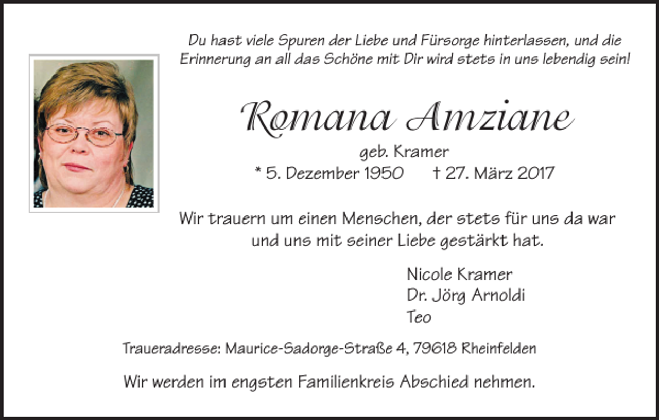 <p>Du hast viele Spuren der Liebe und Fürsorge hinterlassen, und die<br />Erinnerung an all das Schöne mit Dir wird stets in uns lebendig sein!</p><p>Romana Amziane<br />geb. Kramer<br />* 5. Dezember 1950 † 27. März 2017</p><p>Wir trauern um einen Menschen, der stets für uns da war<br />und uns mit seiner Liebe gestärkt hat.<br />Nicole Kramer<br />Dr. Jörg Arnoldi<br />Teo<br />Traueradresse: Maurice-Sadorge-Straße 4, 79618 Rheinfelden</p><p>Wir werden im engsten Familienkreis Abschied nehmen.</p>