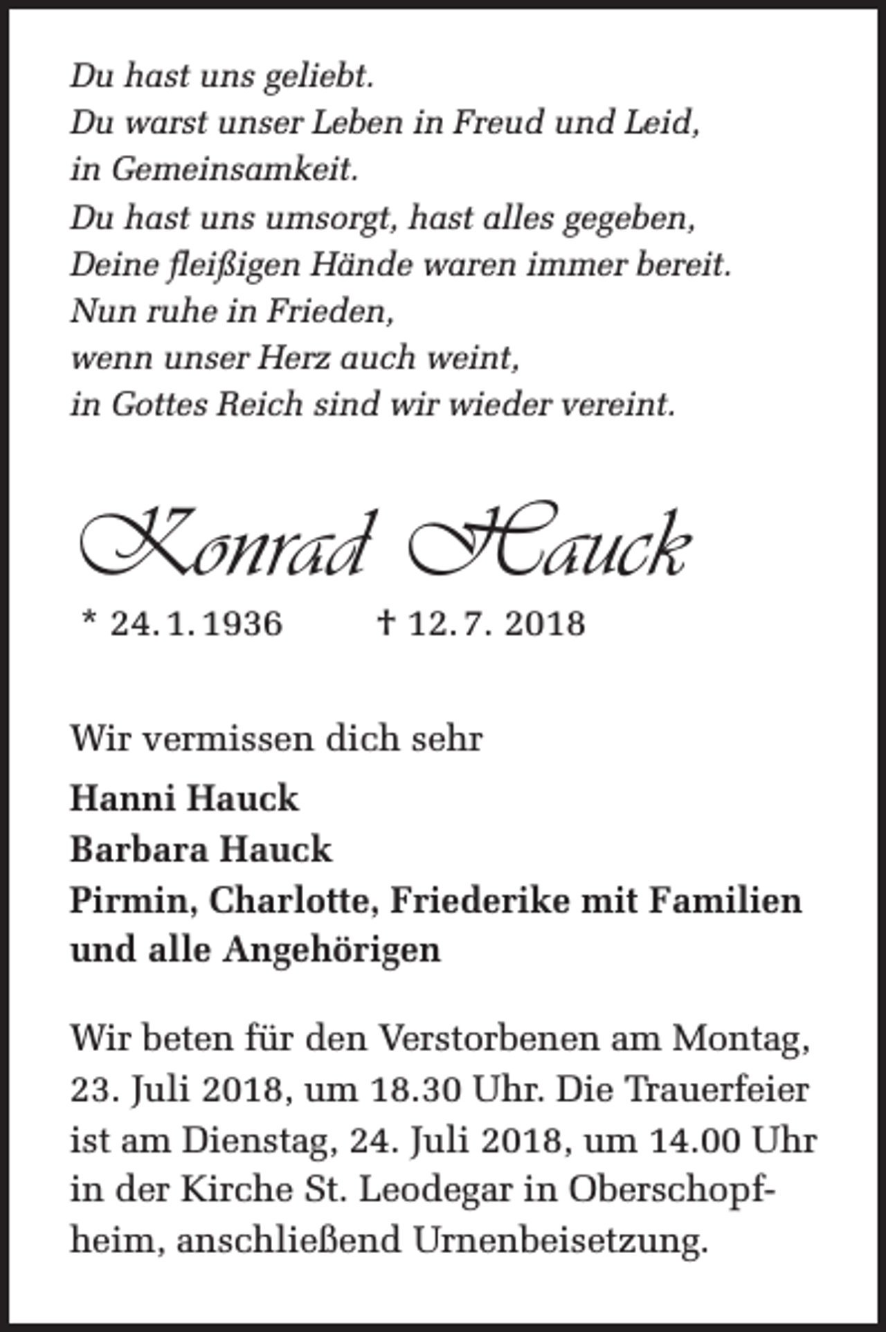 <p>Du hast uns geliebt.<br />Du warst unser Leben in Freud und Leid,<br />in Gemeinsamkeit.<br />Du hast uns umsorgt, hast alles gegeben,<br />Deine fleißigen Hände waren immer bereit.<br />Nun ruhe in Frieden,<br />wenn unser Herz auch weint,<br />in Gottes Reich sind wir wieder vereint.</p><p>Konrad Hauck<br />* 24. 1. 1936</p><p>† 12. 7. 2018</p><p>Wir vermissen dich sehr<br />Hanni Hauck<br />Barbara Hauck<br />Pirmin, Charlotte, Friederike mit Familien<br />und alle Angehörigen<br />Wir beten für den Verstorbenen am Montag,<br />23. Juli 2018, um 18.30 Uhr. Die Trauerfeier<br />ist am Dienstag, 24. Juli 2018, um 14.00 Uhr<br />in der Kirche St. Leodegar in Oberschopfheim, anschließend Urnenbeisetzung.</p>