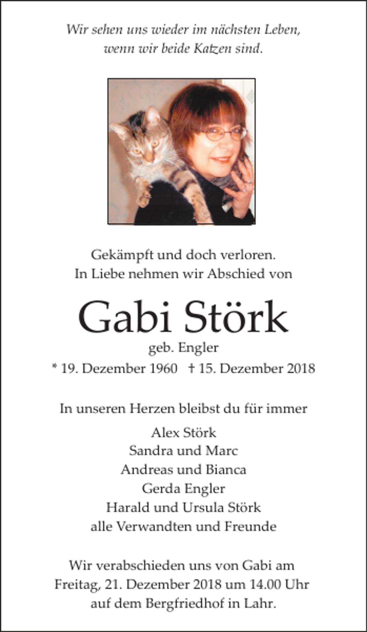 <p>Wir sehen uns wieder im nächsten Leben,<br />wenn wir beide Ka�en sind.</p><p>Gekämpft und doch verloren.<br />In Liebe nehmen wir Abschied von</p><p>Gabi Störk<br />geb. Engler</p><p>* 19. Dezember 1960 † 15. Dezember 2018<br />In unseren Herzen bleibst du für immer<br />Alex Störk<br />Sandra und Marc<br />Andreas und Bianca<br />Gerda Engler<br />Harald und Ursula Störk<br />alle Verwandten und Freunde<br />Wir verabschieden uns von Gabi am<br />Freitag, 21. Dezember 2018 um 14.00 Uhr<br />auf dem Bergfriedhof in Lahr.</p>