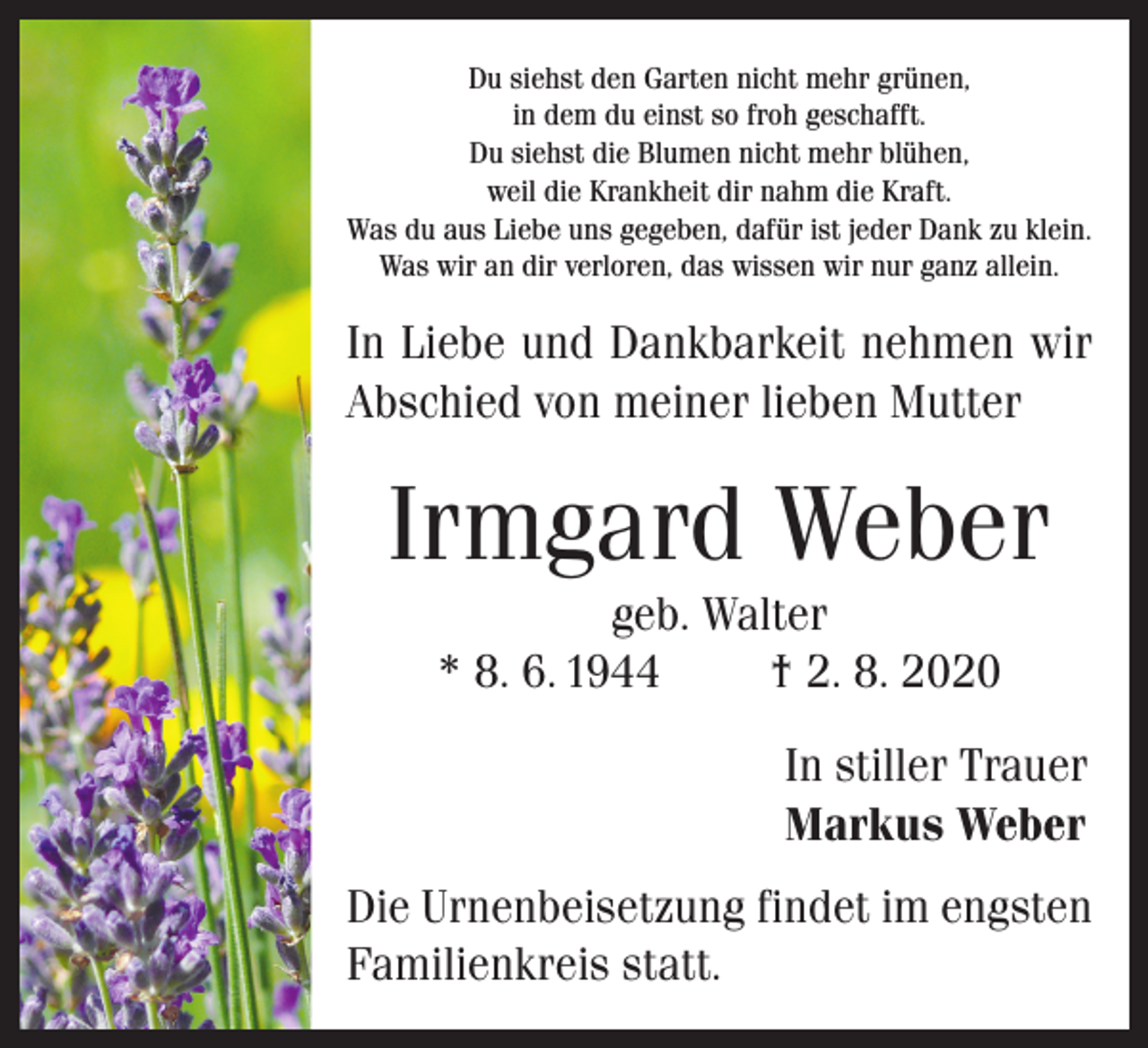 <p>Du siehst den Garten nicht mehr grünen,<br />in dem du einst so froh geschafft.<br />Du siehst die Blumen nicht mehr blühen,<br />weil die Krankheit dir nahm die Kraft.<br />Was du aus Liebe uns gegeben, dafür ist jeder Dank zu klein.<br />Was wir an dir verloren, das wissen wir nur ganz allein.</p><p>In Liebe und Dankbarkeit nehmen wir<br />Abschied von meiner lieben Mutter</p><p>Irmgard Weber<br />geb. Walter<br />* 8. 6. 1944<br />† 2. 8. 2020<br />In stiller Trauer<br />Markus Weber<br />Die Urnenbeisetzung findet im engsten<br />Familienkreis statt.</p>