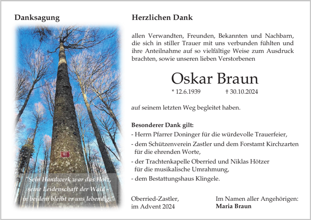 <p>Danksagung</p><p>Herzlichen Dank<br />allen Verwandten, Freunden, Bekannten und Nachbarn,<br />die sich in stiller Trauer mit uns verbunden fühlten und<br />ihre Anteilnahme auf so vielfältige Weise zum Ausdruck<br />brachten, sowie unseren lieben Verstorbenen</p><p>Oskar Braun<br />* 12.6.1939</p><p>† 30.10.2024</p><p>auf seinem letzten Weg begleitet haben.<br />Besonderer Dank gilt:<br />- Herrn Pfarrer Doninger für die würdevolle Trauerfeier,<br />- dem Schützenverein Zastler und dem Forstamt Kirchzarten<br />für die ehrenden Worte,</p><p>- der Trachtenkapelle Oberried und Niklas Hötzer<br />für die musikalische Umrahmung,<br />"Sein Handwerk war das Holz,</p><p>- dem Bestattungshaus Klingele.</p><p>seine Leidenschaft der Wald in beidem bleibt er uns lebendig."</p><p>Oberried-Zastler,<br />im Advent 2024</p><p>Im Namen aller Angehörigen:<br />Maria Braun</p>