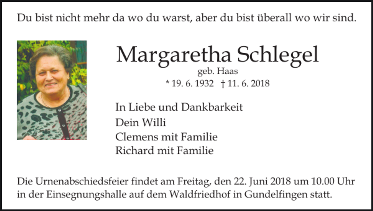 <p>DDu<br />u bibist<br />st ninicht<br />c ht mehr<br />m e hr dda<br />a wo<br />w o du<br />d u warst,<br />w ar st, aaber<br />b er du<br />d u bi<br />s t überall<br />ü b er all wo<br />w o wir<br />wir sind.<br />si n d.<br />bist</p><p>MMargaretha<br />ar g ar et h a S Schlegel<br />c hl e g el<br />ggeb.<br />e b. Haas<br />H a as<br />* 19.<br />1 9. 6.<br />6. 1932<br />1 9 3 2 †† 11.<br />. 6. 2018<br />2 01 8</p><p>I n Liebe<br />Li e b e und<br />u n d Dankbarkeit<br />D a n k b ar keit<br />In<br />Dein<br />D ei n Willi<br />Willi<br />Clemens<br />Cl e m e n s mit<br />mit FFamilie<br />a mili e<br />Ri c h ar d mit<br />mit FFamilie<br />a mili e<br />Richard<br />Di e Urnenabschiedsfeier<br />Die<br />Ur n e n a b s c hi e d sf ei er fifindet<br />n d et am<br />a m Freitag,<br />Fr eit a g, den<br />d e n 222.<br />2. JJuni<br />u ni 22018<br />0 1 8 um<br />u m 110.0. Uhr<br />U hr<br />i n der<br />d er Einsegnungshalle<br />Ei n s e g n u n g s h alle auf<br />a uf dem<br />d e m Waldfriedhof<br />W al dfri e d h o f iinn Gundelfingen<br />G u n d elfi n g e n statt.<br />st att.<br />in</p>