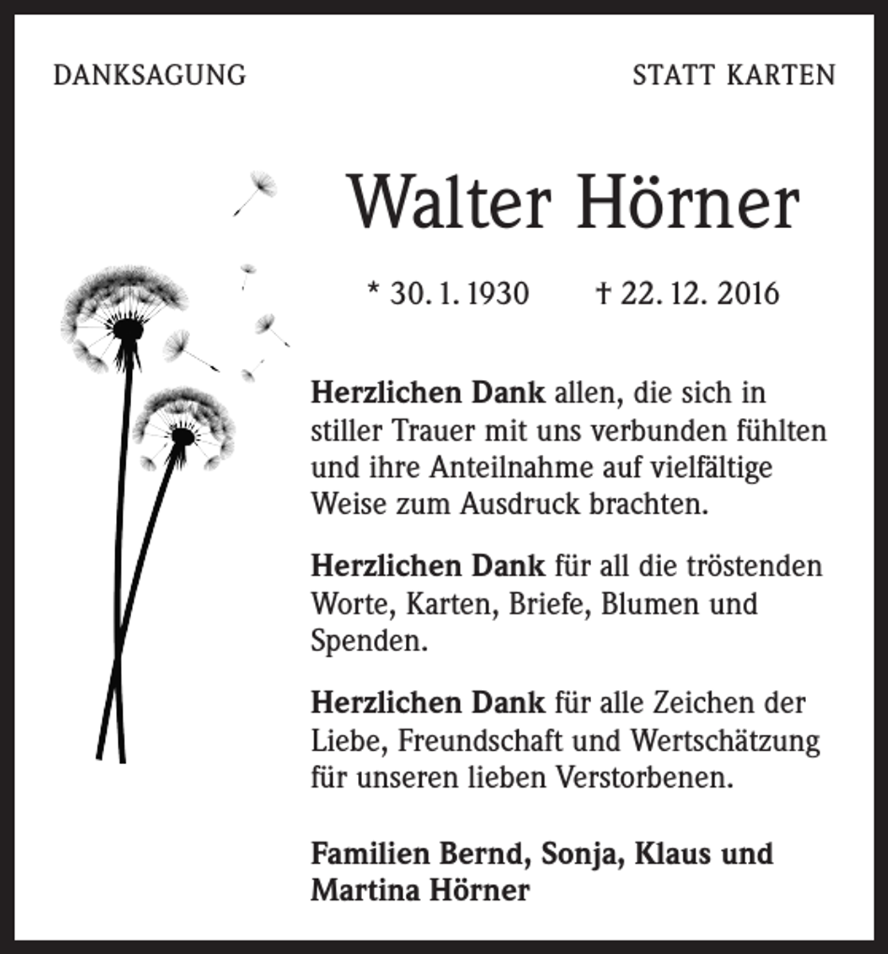 <p>DANKSAGUNG</p><p>STATT KARTEN</p><p>Walter Hörner<br />* 30. 1. 1930 † 22. 12. 2016<br />Herzlichen Dank allen, die sich in<br />­stiller Trauer mit uns verbunden ­fühlten<br />und ihre Anteilnahme auf ­vielfältige<br />Weise zum Ausdruck brachten.<br />Herzlichen Dank für all die tröstenden<br />Worte, ­Karten, ­Briefe, Blumen und<br />Spenden.<br />Herzlichen Dank für alle Zeichen der<br />Liebe, ­Freundschaft und Wertschätzung<br />für unseren lieben Verstorbenen.<br />Familien Bernd, Sonja, Klaus und<br />Martina Hörner</p>