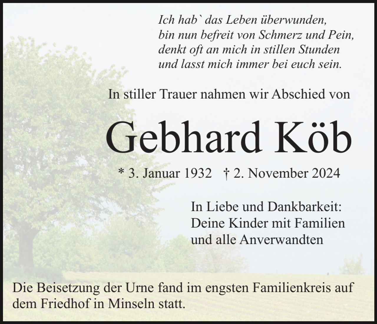 <p>Ich hab` das Leben überwunden,<br />bin nun befreit von Schmerz und Pein,<br />denkt oft an mich in stillen Stunden<br />und lasst mich immer bei euch sein.</p><p>In stiller Trauer nahmen wir Abschied von</p><p>Gebhard Köb<br />* 3. Januar 1932 † 2. November 2024<br />In Liebe und Dankbarkeit:<br />Deine Kinder mit Familien<br />und alle Anverwandten<br />Die Beisetzung der Urne fand im engsten Familienkreis auf<br />dem Friedhof in Minseln statt.</p>