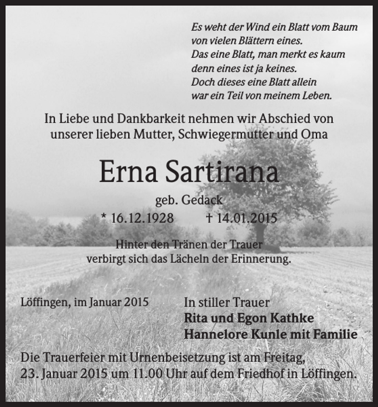 <p>Es weht der Wind ein Blatt vom Baum<br />von vielen Blättern eines.<br />Das eine Blatt, man merkt es kaum<br />denn eines ist ja keines.<br />Doch dieses eine Blatt allein<br />war ein Teil von meinem Leben.</p><p>In Liebe und Dankbarkeit nehmen wir Abschied von<br />unserer lieben Mutter, Schwiegermutter und Oma</p><p>Erna Sartirana<br />geb. Gedack<br />* 16.12.1928<br />† 14.01.2015<br />Hinter den Tränen der Trauer<br />verbirgt sich das Lächeln der Erinnerung.<br />Löffingen, im Januar 2015</p><p>In stiller Trauer<br />Rita und Egon Kathke<br />Hannelore Kunle mit Familie</p><p>Die Trauerfeier mit Urnenbeisetzung ist am Freitag,<br />23. Januar 2015 um 11.00 Uhr auf dem Friedhof in Löffingen.</p>