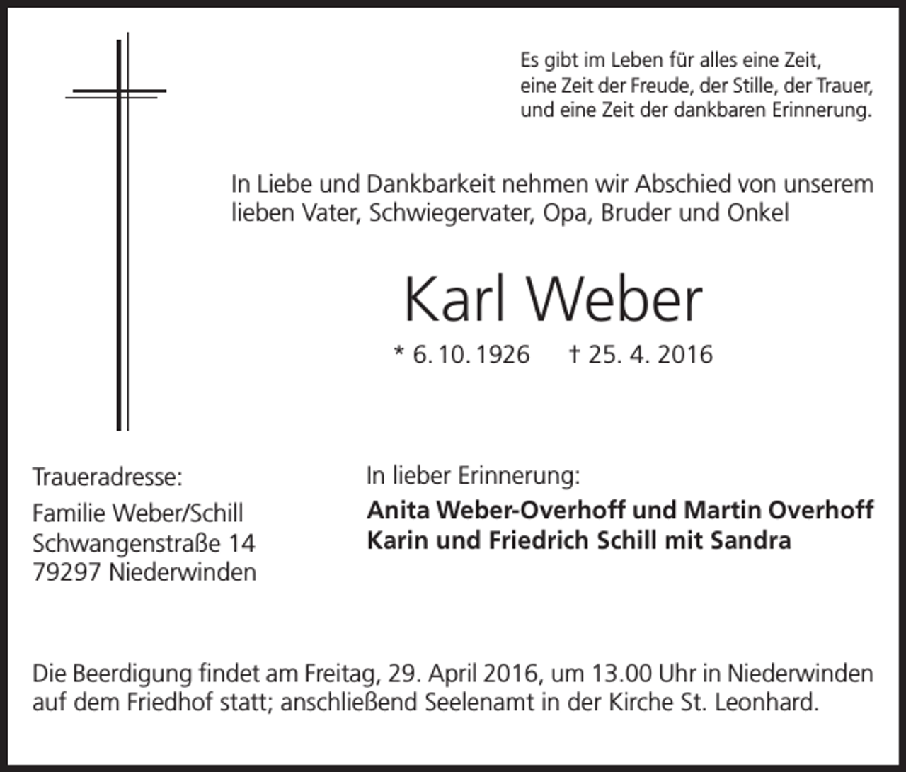 <p>Es gibt im Leben für alles eine Zeit,<br />eine Zeit der Freude, der Stille, der Trauer,<br />und eine Zeit der dankbaren Erinnerung.</p><p>In Liebe und Dankbarkeit nehmen wir Abschied von unserem<br />lieben Vater, Schwiegervater, Opa, Bruder und Onkel</p><p>Karl Weber<br />* 6. 10. 1926 † 25. 4. 2016</p><p>Traueradresse:<br />Familie Weber/Schill<br />Schwangenstraße 14<br />79297 Niederwinden</p><p>In lieber Erinnerung:<br />Anita Weber-Overhoff und Martin Overhoff<br />Karin und Friedrich Schill mit Sandra</p><p>Die Beerdigung findet am Freitag, 29. April 2016, um 13.00 Uhr in Niederwinden<br />auf dem Friedhof statt; anschließend Seelenamt in der Kirche St. Leonhard.</p>