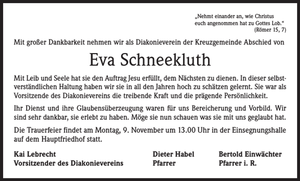 <p>„Nehmt einander an, wie Christus<br />euch angenommen hat zu Gottes Lob.“</p><p>(Römer 15, 7)</p><p>Mit großer Dankbarkeit nehmen wir als Diakonieverein der Kreuzgemeinde Abschied von</p><p>Eva Schneekluth<br />Mit Leib und Seele hat sie den Auftrag Jesu erfüllt, dem Nächsten zu dienen. In dieser selbstverständlichen Haltung haben wir sie in all den Jahren hoch zu schätzen gelernt. Sie war als<br />Vorsitzende des Diakonievereins die treibende Kraft und die prägende Persönlichkeit.<br />Ihr Dienst und ihre Glaubensüberzeugung waren für uns Bereicherung und Vorbild. Wir<br />sind sehr dankbar, sie erlebt zu haben. Möge sie nun schauen was sie mit uns geglaubt hat.</p><p>Die Trauerfeier findet am Montag, 9. November um 13.00 Uhr in der Einsegnungshalle<br />auf dem Hauptfriedhof statt.<br />Kai Lebrecht<br />Vorsitzender des Diakonievereins</p><p>Dieter Habel<br />Pfarrer</p><p>Bertold Einwächter<br />Pfarrer i. R.</p>