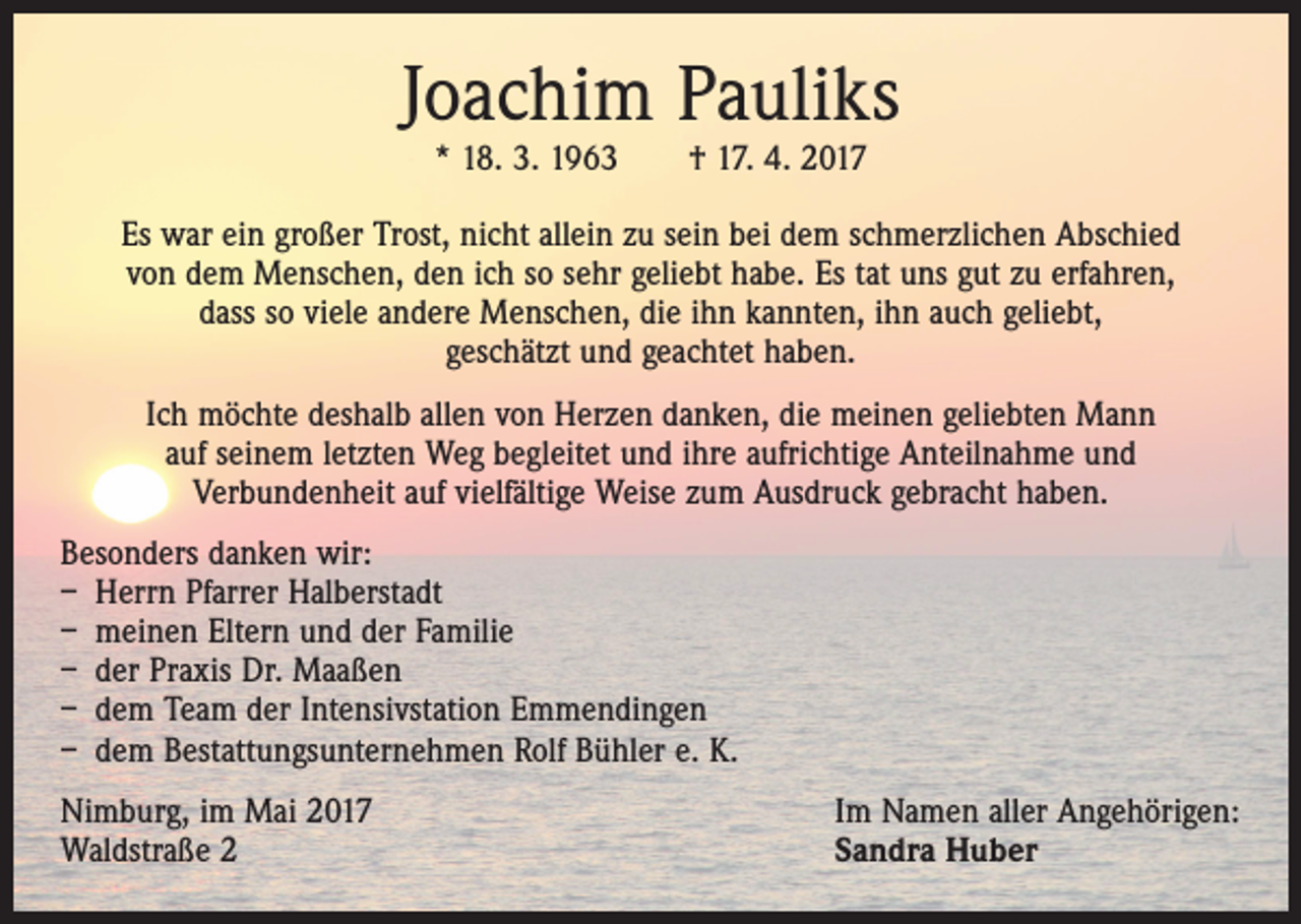 <p>Joachim Pauliks<br />* 18. 3. 1963 † 17. 4. 2017</p><p>Es war ein großer Trost, nicht allein zu sein bei dem schmerzlichen Abschied<br />von dem Menschen, den ich so sehr geliebt habe. Es tat uns gut zu erfahren,<br />dass so viele andere Menschen, die ihn kannten, ihn auch geliebt,<br />geschätzt und geachtet haben.<br />Ich möchte deshalb allen von Herzen danken, die meinen geliebten Mann<br />auf seinem letzten Weg begleitet und ihre aufrichtige Anteilnahme und<br />Verbundenheit auf vielfältige Weise zum Ausdruck gebracht haben.<br />Besonders danken wir:<br />– Herrn Pfarrer Halberstadt<br />– meinen Eltern und der Familie<br />– der Praxis Dr. Maaßen<br />– dem Team der Intensivstation Emmendingen<br />– dem Bestattungsunternehmen Rolf Bühler e. K.<br />Nimburg, im Mai 2017<br />Waldstraße 2</p><p>Im Namen aller Angehörigen:<br />Sandra Huber</p>