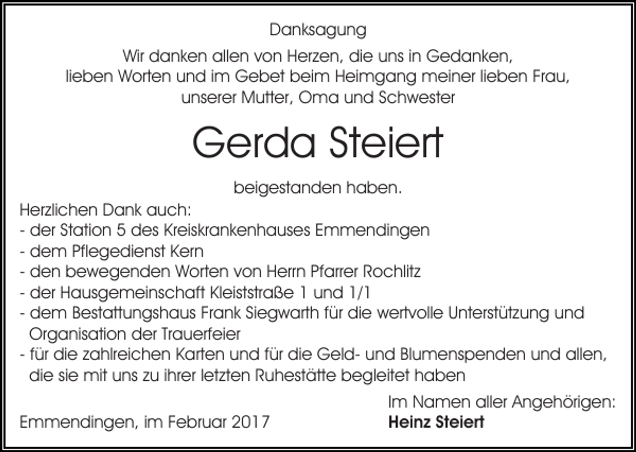 <p>Danksagung<br />Wir danken allen von Herzen, die uns in Gedanken,<br />lieben Worten und im Gebet beim Heimgang meiner lieben Frau,<br />unserer Mutter, Oma und Schwester</p><p>Gerda Steiert<br />beigestanden haben.<br />Herzlichen Dank auch:<br />- der Station 5 des Kreiskrankenhauses Emmendingen<br />- dem Pflegedienst Kern<br />- den bewegenden Worten von Herrn Pfarrer Rochlitz<br />- der Hausgemeinschaft Kleiststraße 1 und 1/1<br />- dem Bestattungshaus Frank Siegwarth für die wertvolle Unterstützung und<br />Organisation der Trauerfeier<br />- für die zahlreichen Karten und für die Geld- und Blumenspenden und allen,<br />die sie mit uns zu ihrer letzten Ruhestätte begleitet haben<br />Emmendingen, im Februar 2017</p><p>Im Namen aller Angehörigen:<br />Heinz Steiert</p>