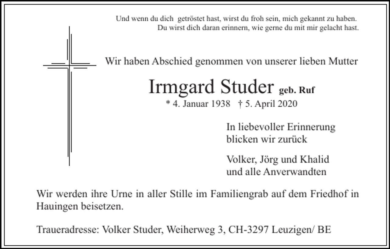 <p>Und wenn du dich getröstet hast, wirst du froh sein, mich gekannt zu haben.<br />Du wirst dich daran erinnern, wie gerne du mit mir gelacht hast.</p><p>Wir haben Abschied genommen von unserer lieben Mutter</p><p>Irmgard Studer geb. Ruf<br />* 4. Januar 1938 † 5. April 2020</p><p>In liebevoller Erinnerung<br />blicken wir zurück<br />Volker, Jörg und Khalid<br />und alle Anverwandten<br />Wir werden ihre Urne in aller Stille im Familiengrab auf dem Friedhof in<br />Hauingen beisetzen.<br />Traueradresse: Volker Studer, Weiherweg 3, CH-3297 Leuzigen/ BE</p>