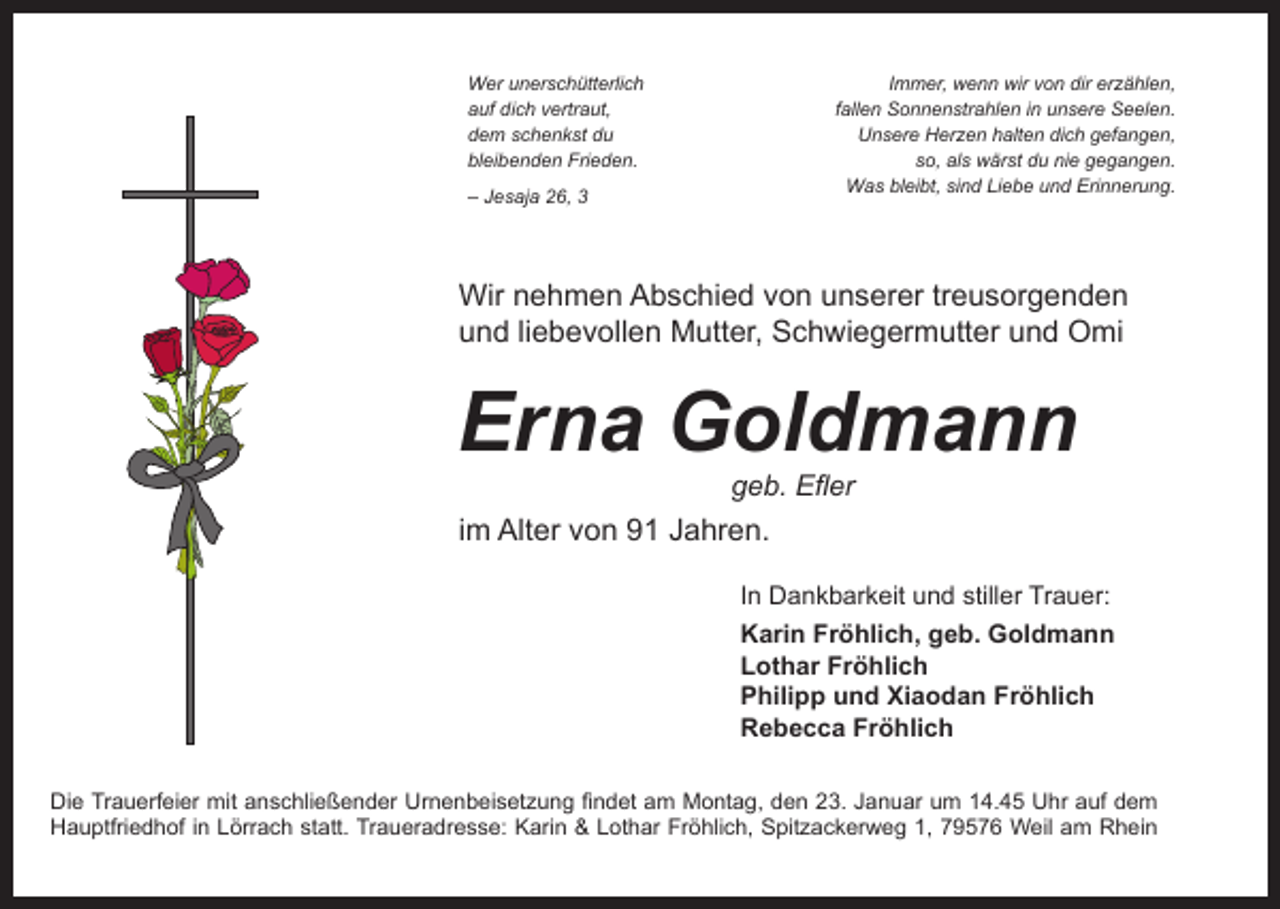 <p>Wer unerschütterlich<br />auf dich vertraut,<br />dem schenkst du<br />bleibenden Frieden.<br />– Jesaja 26, 3</p><p>Immer, wenn wir von dir erzählen,<br />fallen Sonnenstrahlen in unsere Seelen.<br />Unsere Herzen halten dich gefangen,<br />so, als wärst du nie gegangen.<br />Was bleibt, sind Liebe und Erinnerung.</p><p>Wir nehmen Abschied von unserer treusorgenden<br />und liebevollen Mutter, Schwiegermutter und Omi</p><p>Erna Goldmann<br />geb. Efler</p><p>im Alter von 91 Jahren.<br />In Dankbarkeit und stiller Trauer:<br />Karin Fröhlich, geb. Goldmann<br />Lothar Fröhlich<br />Philipp und Xiaodan Fröhlich<br />Rebecca Fröhlich<br />Die Trauerfeier mit anschließender Urnenbeisetzung findet am Montag, den 23. Januar um 14.45 Uhr auf dem<br />Hauptfriedhof in Lörrach statt. Traueradresse: Karin &amp; Lothar Fröhlich, Spitzackerweg 1, 79576 Weil am Rhein</p>