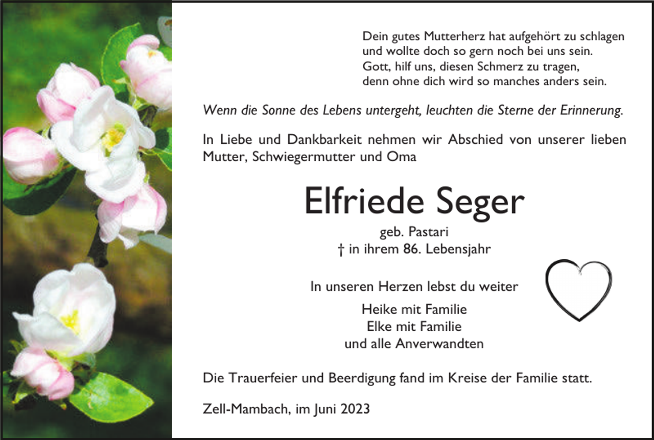 <p>Dein gutes Mutterherz hat aufgehört zu schlagen<br />und wollte doch so gern noch bei uns sein.<br />Gott, hilf uns, diesen Schmerz zu tragen,<br />denn ohne dich wird so manches anders sein.</p><p>Wenn die Sonne des Lebens untergeht, leuchten die Sterne der Erinnerung.<br />In Liebe und Dankbarkeit nehmen wir Abschied von unserer lieben<br />Mutter, Schwiegermutter und Oma</p><p>Elfriede Seger<br />geb. Pastari<br />† in ihrem 86. Lebensjahr<br />In unseren Herzen lebst du weiter<br />Heike mit Familie<br />Elke mit Familie<br />und alle Anverwandten<br />Die Trauerfeier und Beerdigung fand im Kreise der Familie statt.<br />Zell-Mambach, im Juni 2023</p>