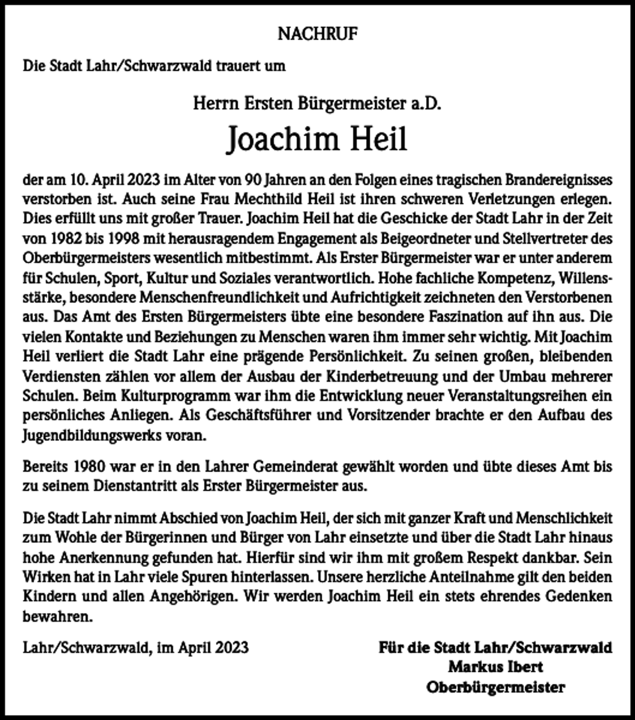 <p>NACHRUF<br />Die Stadt Lahr/Schwarzwald trauert um</p><p>Herrn Ersten Bürgermeister a.D.</p><p>Joachim Heil<br />der am 10. April 2023 im Alter von 90 Jahren an den Folgen eines tragischen Brandereignisses<br />verstorben ist. Auch seine Frau Mechthild Heil ist ihren schweren Verletzungen erlegen.<br />Dies erfüllt uns mit großer Trauer. Joachim Heil hat die Geschicke der Stadt Lahr in der Zeit<br />von 1982 bis 1998 mit herausragendem Engagement als Beigeordneter und Stellvertreter des<br />Oberbürgermeisters wesentlich mitbestimmt. Als Erster Bürgermeister war er unter anderem<br />für Schulen, Sport, Kultur und Soziales verantwortlich. Hohe fachliche Kompetenz, Willensstärke, besondere Menschenfreundlichkeit und Aufrichtigkeit zeichneten den ­Verstorbenen<br />aus. Das Amt des Ersten Bürgermeisters übte eine besondere Faszination auf ihn aus. Die<br />vielen Kontakte und Beziehungen zu Menschen waren ihm immer sehr wichtig. Mit Joachim<br />Heil verliert die Stadt Lahr eine prägende Persönlichkeit. Zu seinen großen, bleibenden<br />Verdiensten zählen vor allem der Ausbau der Kinderbetreuung und der Umbau mehrerer<br />Schulen. Beim Kulturprogramm war ihm die Entwicklung neuer Veranstaltungsreihen ein<br />persönliches Anliegen. Als Geschäftsführer und Vorsitzender brachte er den Aufbau des<br />Jugendbildungswerks voran.<br />Bereits 1980 war er in den Lahrer Gemeinderat gewählt worden und übte dieses Amt bis<br />zu seinem Dienstantritt als Erster Bürgermeister aus.<br />Die Stadt Lahr nimmt Abschied von Joachim Heil, der sich mit ganzer Kraft und ­Menschlichkeit<br />zum Wohle der Bürgerinnen und Bürger von Lahr einsetzte und über die Stadt Lahr hinaus<br />hohe Anerkennung gefunden hat. Hierfür sind wir ihm mit großem Respekt dankbar. Sein<br />Wirken hat in Lahr viele Spuren hinterlassen. Unsere herzliche Anteilnahme gilt den beiden<br />Kindern und allen Angehörigen. Wir werden Joachim Heil ein stets ehrendes Gedenken<br />bewahren.<br />Lahr/Schwarzwald, im April 2023<br />Für die Stadt Lahr/Schwarzwald</p><p>Markus Ibert<br />Oberbürgermeister</p>